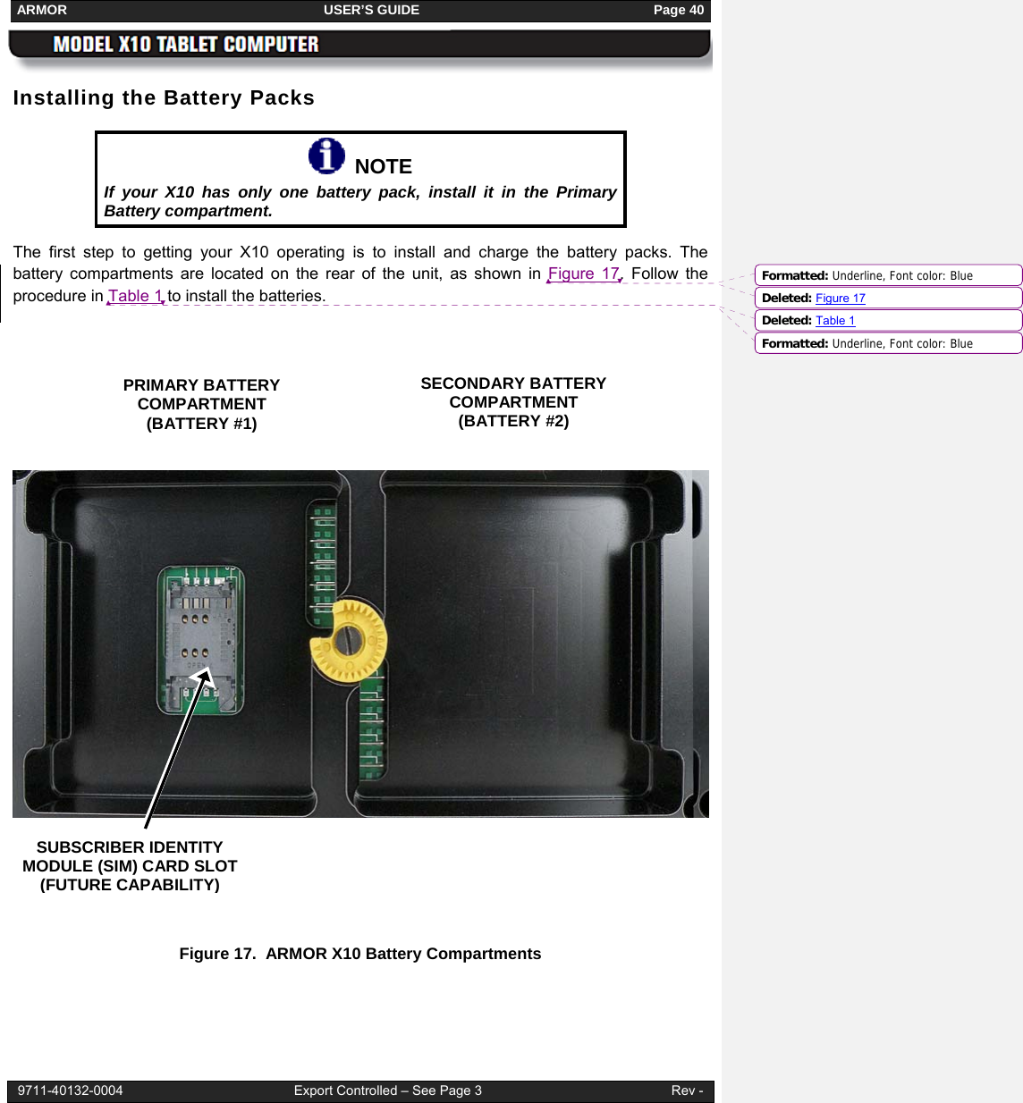 ARMOR                                                                     USER’S GUIDE                                                               Page 40  9711-40132-0004                                              Export Controlled – See Page 3                                                   Rev - Installing the Battery Packs   NOTE If your X10 has only one battery pack, install it in the Primary Battery compartment. The first step to getting your X10 operating is to install and charge the battery packs. The battery compartments are located on the rear of the unit, as shown in Figure 17. Follow the procedure in Table 1 to install the batteries.        Figure 17.  ARMOR X10 Battery Compartments   PRIMARY BATTERY  COMPARTMENT (BATTERY #1) SECONDARY BATTERY COMPARTMENT (BATTERY #2)  SUBSCRIBER IDENTITY MODULE (SIM) CARD SLOT (FUTURE CAPABILITY) Formatted: Underline, Font color: BlueDeleted: Figure 17Formatted: Underline, Font color: BlueDeleted: Table 1