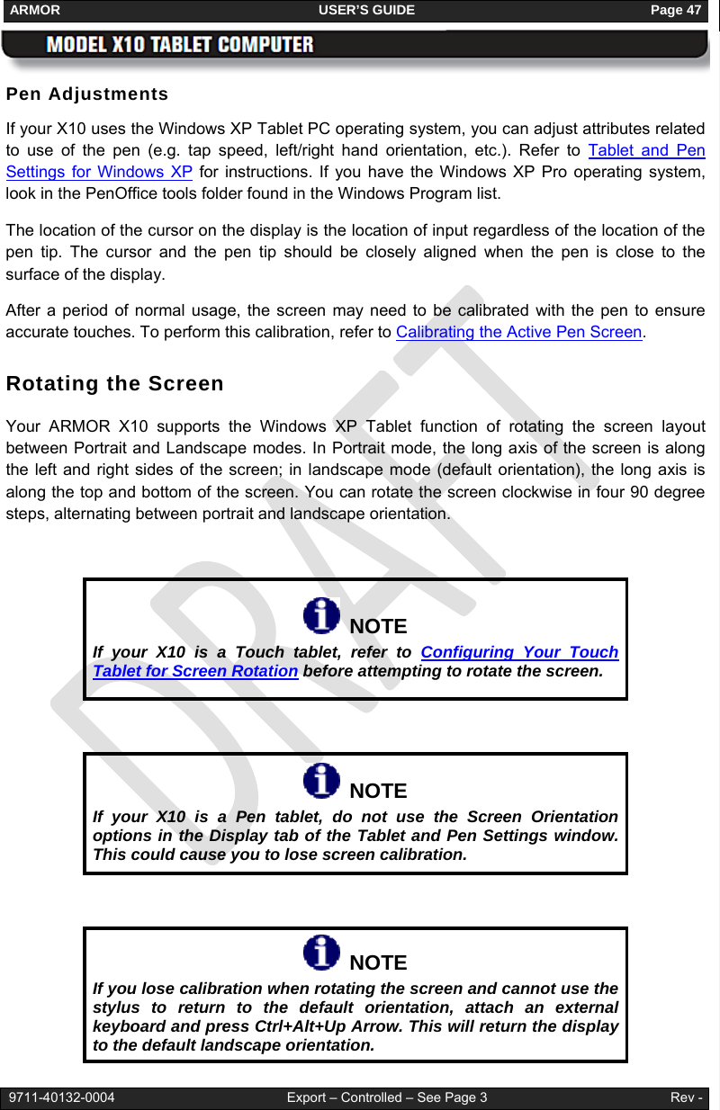 ARMOR                                                                     USER’S GUIDE                                                               Page 47   9711-40132-0004                                              Export – Controlled – See Page 3                                                 Rev - Pen Adjustments If your X10 uses the Windows XP Tablet PC operating system, you can adjust attributes related to use of the pen (e.g. tap speed, left/right hand orientation, etc.). Refer to Tablet and Pen Settings for Windows XP for instructions. If you have the Windows XP Pro operating system, look in the PenOffice tools folder found in the Windows Program list.   The location of the cursor on the display is the location of input regardless of the location of the pen tip. The cursor and the pen tip should be closely aligned when the pen is close to the surface of the display.   After a period of normal usage, the screen may need to be calibrated with the pen to ensure accurate touches. To perform this calibration, refer to Calibrating the Active Pen Screen. Rotating the Screen Your ARMOR X10 supports the Windows XP Tablet function of rotating the screen layout between Portrait and Landscape modes. In Portrait mode, the long axis of the screen is along the left and right sides of the screen; in landscape mode (default orientation), the long axis is along the top and bottom of the screen. You can rotate the screen clockwise in four 90 degree steps, alternating between portrait and landscape orientation.     NOTE If your X10 is a Touch tablet, refer to Configuring Your Touch Tablet for Screen Rotation before attempting to rotate the screen.    NOTE If your X10 is a Pen tablet, do not use the Screen Orientation options in the Display tab of the Tablet and Pen Settings window. This could cause you to lose screen calibration.    NOTE If you lose calibration when rotating the screen and cannot use the stylus to return to the default orientation, attach an external keyboard and press Ctrl+Alt+Up Arrow. This will return the display to the default landscape orientation. 