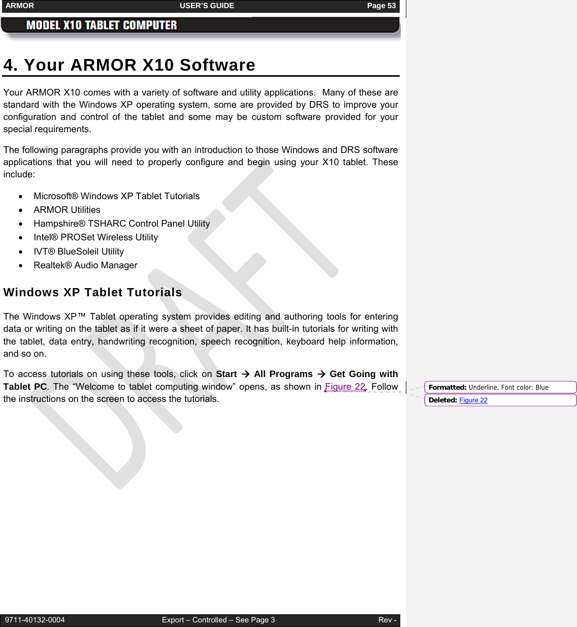 ARMOR                                                                     USER’S GUIDE                                                               Page 53   9711-40132-0004                                              Export – Controlled – See Page 3                                                 Rev - 4. Your ARMOR X10 Software Your ARMOR X10 comes with a variety of software and utility applications.  Many of these are standard with the Windows XP operating system, some are provided by DRS to improve your configuration and control of the tablet and some may be custom software provided for your special requirements.  The following paragraphs provide you with an introduction to those Windows and DRS software applications that you will need to properly configure and begin using your X10 tablet. These include: •  Microsoft® Windows XP Tablet Tutorials • ARMOR Utilities •  Hampshire® TSHARC Control Panel Utility •  Intel® PROSet Wireless Utility •  IVT® BlueSoleil Utility •  Realtek® Audio Manager Windows XP Tablet Tutorials The Windows XP™ Tablet operating system provides editing and authoring tools for entering data or writing on the tablet as if it were a sheet of paper. It has built-in tutorials for writing with the tablet, data entry, handwriting recognition, speech recognition, keyboard help information, and so on.  To access tutorials on using these tools, click on Start Æ All Programs Æ Get Going with Tablet PC. The “Welcome to tablet computing window” opens, as shown in Figure 22. Follow the instructions on the screen to access the tutorials. Formatted: Underline, Font color: BlueDeleted: Figure 22
