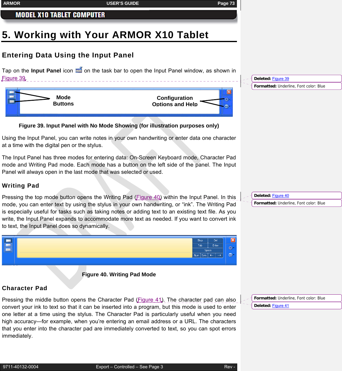 ARMOR                                                                     USER’S GUIDE                                                               Page 73   9711-40132-0004                                              Export – Controlled – See Page 3                                                 Rev - 5. Working with Your ARMOR X10 Tablet Entering Data Using the Input Panel Tap on the Input Panel icon   on the task bar to open the Input Panel window, as shown in Figure 39.   Figure 39. Input Panel with No Mode Showing (for illustration purposes only) Using the Input Panel, you can write notes in your own handwriting or enter data one character at a time with the digital pen or the stylus.   The Input Panel has three modes for entering data: On-Screen Keyboard mode, Character Pad mode and Writing Pad mode. Each mode has a button on the left side of the panel. The Input Panel will always open in the last mode that was selected or used.  Writing Pad Pressing the top mode button opens the Writing Pad (Figure 40) within the Input Panel. In this mode, you can enter text by using the stylus in your own handwriting, or “ink”. The Writing Pad is especially useful for tasks such as taking notes or adding text to an existing text file. As you write, the Input Panel expands to accommodate more text as needed. If you want to convert ink to text, the Input Panel does so dynamically.  Figure 40. Writing Pad Mode Character Pad Pressing the middle button opens the Character Pad (Figure 41). The character pad can also convert your ink to text so that it can be inserted into a program, but this mode is used to enter one letter at a time using the stylus. The Character Pad is particularly useful when you need high accuracy—for example, when you’re entering an email address or a URL. The characters that you enter into the character pad are immediately converted to text, so you can spot errors immediately.  Mode Buttons Configuration Options and HelpFormatted: Underline, Font color: BlueDeleted: Figure 39Formatted: Underline, Font color: BlueDeleted: Figure 40Formatted: Underline, Font color: BlueDeleted: Figure 41
