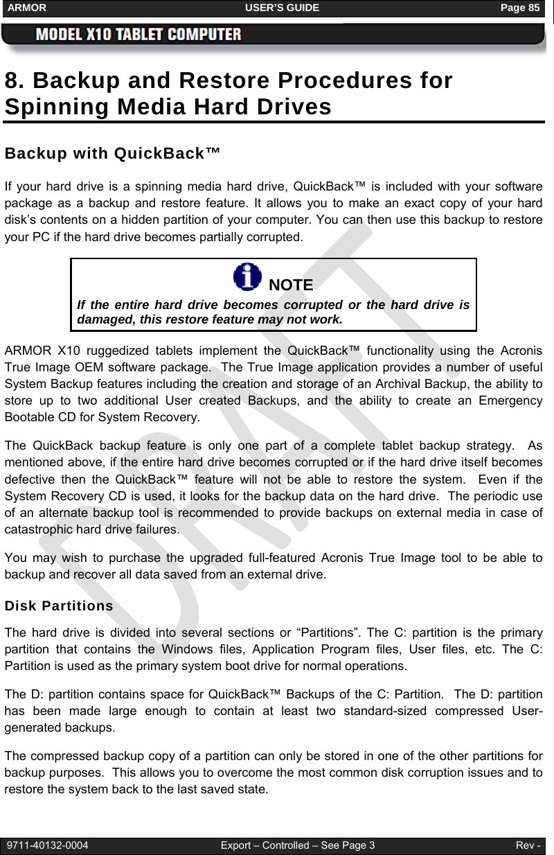 ARMOR                                                                     USER’S GUIDE                                                               Page 85   9711-40132-0004                                              Export – Controlled – See Page 3                                                 Rev - 8. Backup and Restore Procedures for Spinning Media Hard Drives Backup with QuickBack™ If your hard drive is a spinning media hard drive, QuickBack™ is included with your software package as a backup and restore feature. It allows you to make an exact copy of your hard disk’s contents on a hidden partition of your computer. You can then use this backup to restore your PC if the hard drive becomes partially corrupted.    NOTE If the entire hard drive becomes corrupted or the hard drive is damaged, this restore feature may not work. ARMOR X10 ruggedized tablets implement the QuickBack™ functionality using the Acronis True Image OEM software package.  The True Image application provides a number of useful System Backup features including the creation and storage of an Archival Backup, the ability to store up to two additional User created Backups, and the ability to create an Emergency Bootable CD for System Recovery. The QuickBack backup feature is only one part of a complete tablet backup strategy.  As mentioned above, if the entire hard drive becomes corrupted or if the hard drive itself becomes defective then the QuickBack™ feature will not be able to restore the system.  Even if the System Recovery CD is used, it looks for the backup data on the hard drive.  The periodic use of an alternate backup tool is recommended to provide backups on external media in case of catastrophic hard drive failures.   You may wish to purchase the upgraded full-featured Acronis True Image tool to be able to backup and recover all data saved from an external drive.  Disk Partitions The hard drive is divided into several sections or “Partitions”. The C: partition is the primary partition that contains the Windows files, Application Program files, User files, etc. The C: Partition is used as the primary system boot drive for normal operations. The D: partition contains space for QuickBack™ Backups of the C: Partition.  The D: partition has been made large enough to contain at least two standard-sized compressed User-generated backups. The compressed backup copy of a partition can only be stored in one of the other partitions for backup purposes.  This allows you to overcome the most common disk corruption issues and to restore the system back to the last saved state. 