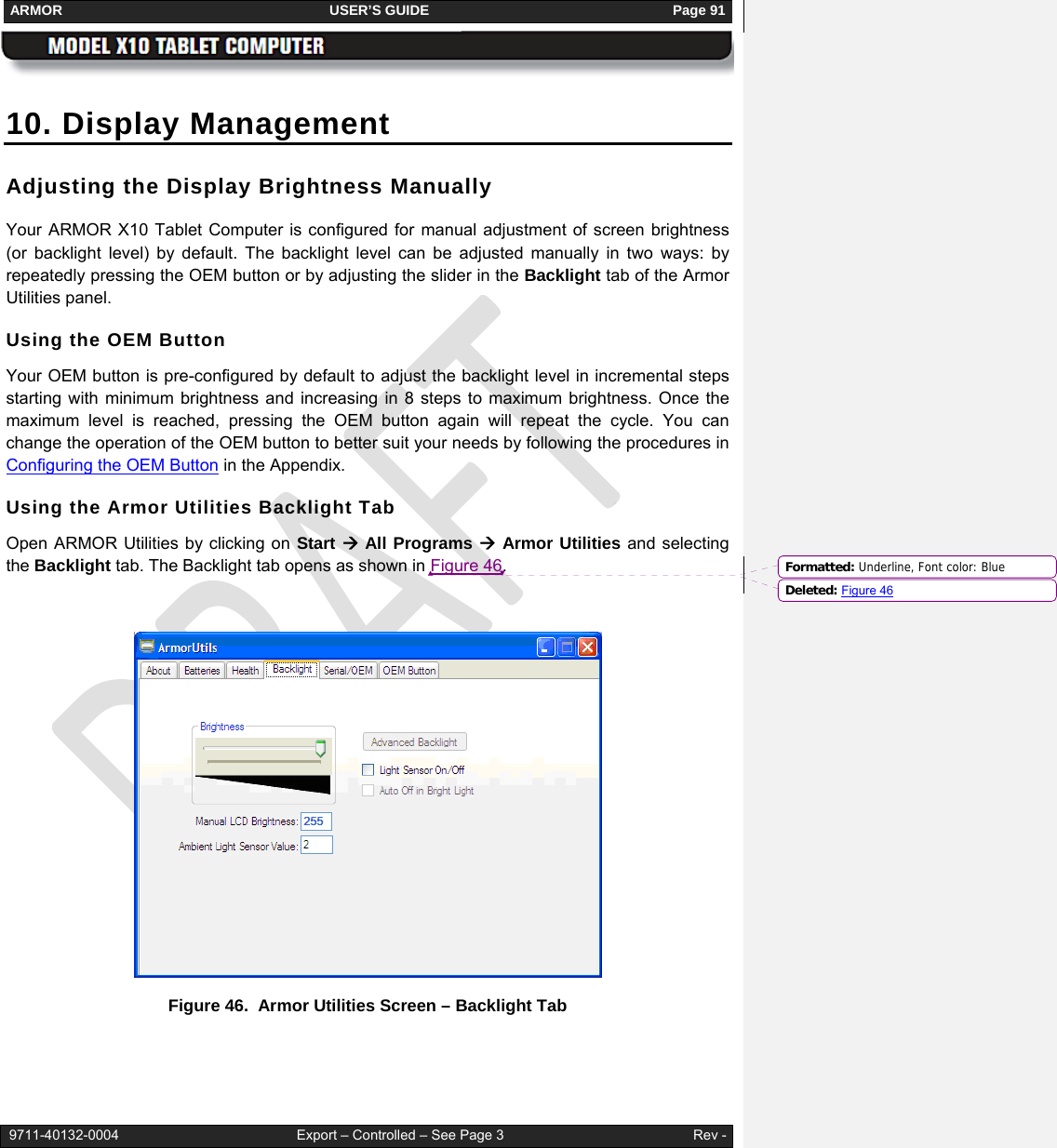 ARMOR                                                                     USER’S GUIDE                                                               Page 91   9711-40132-0004                                              Export – Controlled – See Page 3                                                 Rev - 10. Display Management Adjusting the Display Brightness Manually Your ARMOR X10 Tablet Computer is configured for manual adjustment of screen brightness (or backlight level) by default. The backlight level can be adjusted manually in two ways: by repeatedly pressing the OEM button or by adjusting the slider in the Backlight tab of the Armor Utilities panel. Using the OEM Button Your OEM button is pre-configured by default to adjust the backlight level in incremental steps starting with minimum brightness and increasing in 8 steps to maximum brightness. Once the maximum level is reached, pressing the OEM button again will repeat the cycle. You can change the operation of the OEM button to better suit your needs by following the procedures in Configuring the OEM Button in the Appendix. Using the Armor Utilities Backlight Tab Open ARMOR Utilities by clicking on Start Æ All Programs Æ Armor Utilities and selecting the Backlight tab. The Backlight tab opens as shown in Figure 46.   Figure 46.  Armor Utilities Screen – Backlight Tab  Formatted: Underline, Font color: BlueDeleted: Figure 46