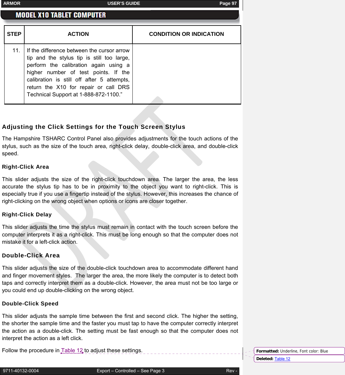 ARMOR                                                                     USER’S GUIDE                                                               Page 97   9711-40132-0004                                              Export – Controlled – See Page 3                                                 Rev - STEP  ACTION  CONDITION OR INDICATION 11.  If the difference between the cursor arrow tip and the stylus tip is still too large, perform the calibration again using a higher number of test points. If the calibration is still off after 5 attempts, return the X10 for repair or call DRS Technical Support at 1-888-872-1100.”   Adjusting the Click Settings for the Touch Screen Stylus The Hampshire TSHARC Control Panel also provides adjustments for the touch actions of the stylus, such as the size of the touch area, right-click delay, double-click area, and double-click speed.  Right-Click Area  This slider adjusts the size of the right-click touchdown area. The larger the area, the less accurate the stylus tip has to be in proximity to the object you want to right-click. This is especially true if you use a fingertip instead of the stylus. However, this increases the chance of right-clicking on the wrong object when options or icons are closer together.  Right-Click Delay This slider adjusts the time the stylus must remain in contact with the touch screen before the computer interprets it as a right-click. This must be long enough so that the computer does not mistake it for a left-click action. Double-Click Area  This slider adjusts the size of the double-click touchdown area to accommodate different hand and finger movement styles.  The larger the area, the more likely the computer is to detect both taps and correctly interpret them as a double-click. However, the area must not be too large or you could end up double-clicking on the wrong object. Double-Click Speed This slider adjusts the sample time between the first and second click. The higher the setting, the shorter the sample time and the faster you must tap to have the computer correctly interpret the action as a double-click. The setting must be fast enough so that the computer does not interpret the action as a left click. Follow the procedure in Table 12 to adjust these settings.  Formatted: Underline, Font color: BlueDeleted: Table 12
