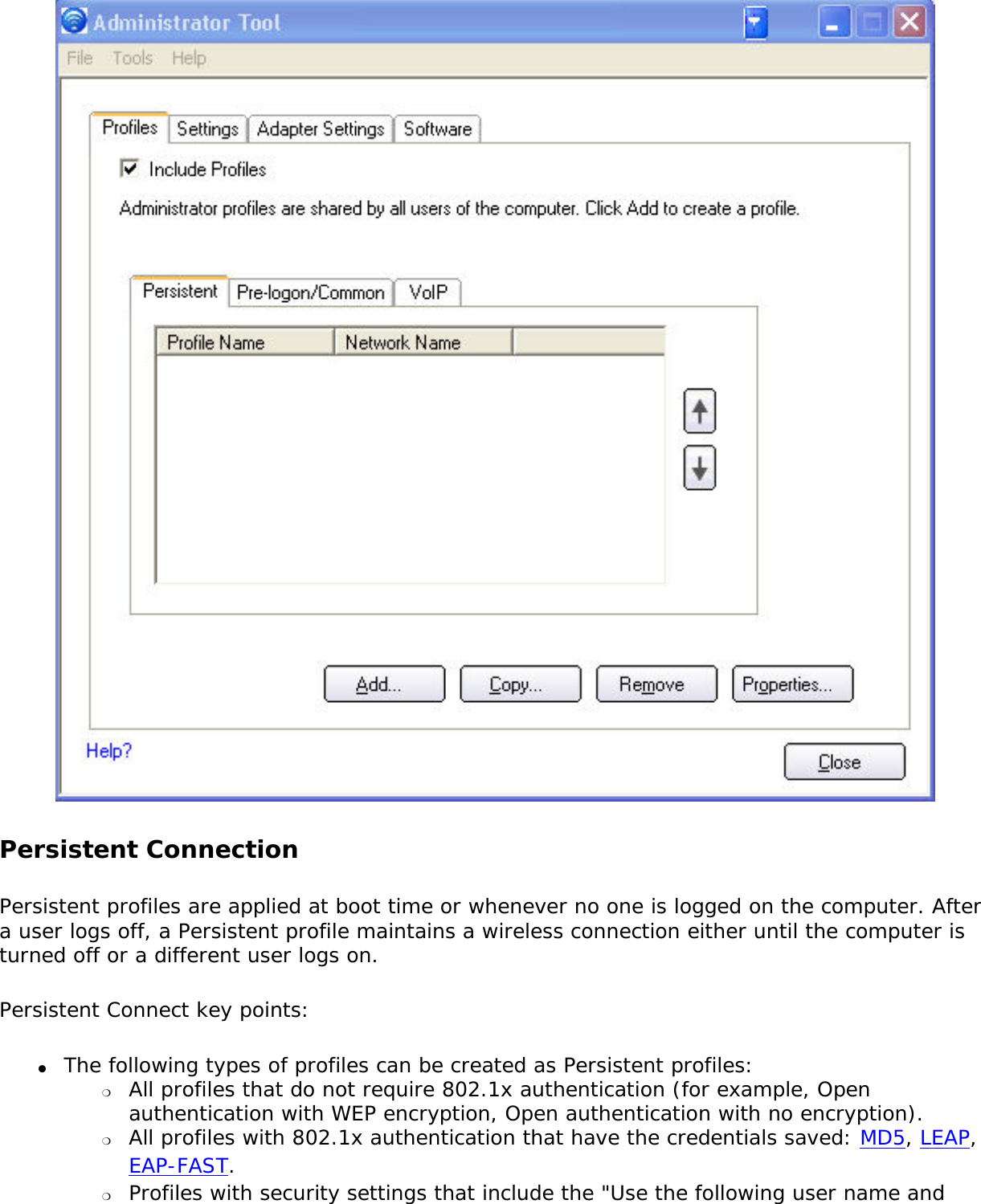  Persistent Connection Persistent profiles are applied at boot time or whenever no one is logged on the computer. After a user logs off, a Persistent profile maintains a wireless connection either until the computer is turned off or a different user logs on. Persistent Connect key points: ●     The following types of profiles can be created as Persistent profiles: ❍     All profiles that do not require 802.1x authentication (for example, Open authentication with WEP encryption, Open authentication with no encryption).❍     All profiles with 802.1x authentication that have the credentials saved: MD5, LEAP, EAP-FAST. ❍     Profiles with security settings that include the &quot;Use the following user name and 