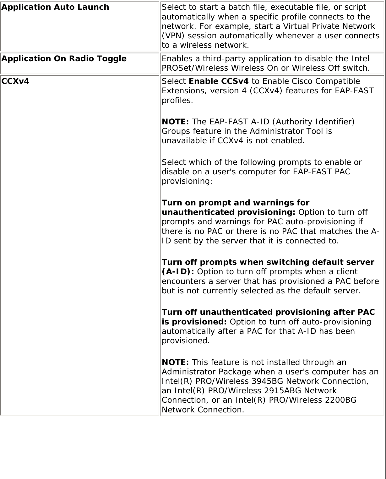 Application Auto Launch Select to start a batch file, executable file, or script automatically when a specific profile connects to the network. For example, start a Virtual Private Network (VPN) session automatically whenever a user connects to a wireless network. Application On Radio Toggle  Enables a third-party application to disable the Intel PROSet/Wireless Wireless On or Wireless Off switch. CCXv4  Select Enable CCSv4 to Enable Cisco Compatible Extensions, version 4 (CCXv4) features for EAP-FAST profiles.NOTE: The EAP-FAST A-ID (Authority Identifier) Groups feature in the Administrator Tool is unavailable if CCXv4 is not enabled.Select which of the following prompts to enable or disable on a user&apos;s computer for EAP-FAST PAC provisioning:Turn on prompt and warnings for unauthenticated provisioning: Option to turn off prompts and warnings for PAC auto-provisioning if there is no PAC or there is no PAC that matches the A-ID sent by the server that it is connected to. Turn off prompts when switching default server (A-ID): Option to turn off prompts when a client encounters a server that has provisioned a PAC before but is not currently selected as the default server.Turn off unauthenticated provisioning after PAC is provisioned: Option to turn off auto-provisioning automatically after a PAC for that A-ID has been provisioned. NOTE: This feature is not installed through an Administrator Package when a user&apos;s computer has an Intel(R) PRO/Wireless 3945BG Network Connection, an Intel(R) PRO/Wireless 2915ABG Network Connection, or an Intel(R) PRO/Wireless 2200BG Network Connection.