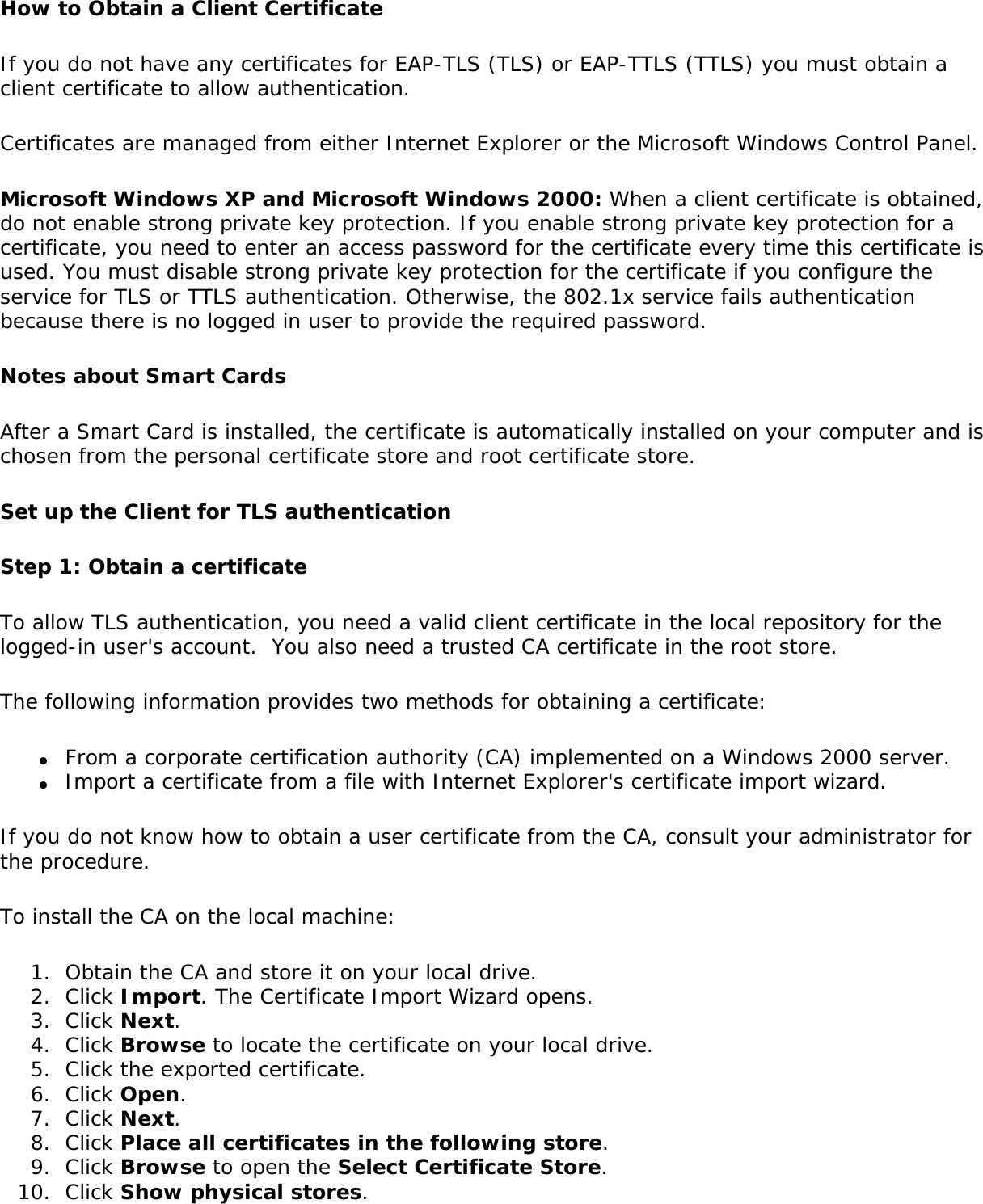 How to Obtain a Client CertificateIf you do not have any certificates for EAP-TLS (TLS) or EAP-TTLS (TTLS) you must obtain a client certificate to allow authentication. Certificates are managed from either Internet Explorer or the Microsoft Windows Control Panel. Microsoft Windows XP and Microsoft Windows 2000: When a client certificate is obtained, do not enable strong private key protection. If you enable strong private key protection for a certificate, you need to enter an access password for the certificate every time this certificate is used. You must disable strong private key protection for the certificate if you configure the service for TLS or TTLS authentication. Otherwise, the 802.1x service fails authentication because there is no logged in user to provide the required password. Notes about Smart Cards After a Smart Card is installed, the certificate is automatically installed on your computer and is chosen from the personal certificate store and root certificate store. Set up the Client for TLS authenticationStep 1: Obtain a certificate To allow TLS authentication, you need a valid client certificate in the local repository for the logged-in user&apos;s account.  You also need a trusted CA certificate in the root store. The following information provides two methods for obtaining a certificate: ●     From a corporate certification authority (CA) implemented on a Windows 2000 server.●     Import a certificate from a file with Internet Explorer&apos;s certificate import wizard.If you do not know how to obtain a user certificate from the CA, consult your administrator for the procedure. To install the CA on the local machine: 1.  Obtain the CA and store it on your local drive.2.  Click Import. The Certificate Import Wizard opens.3.  Click Next.4.  Click Browse to locate the certificate on your local drive.5.  Click the exported certificate.6.  Click Open.7.  Click Next.8.  Click Place all certificates in the following store.9.  Click Browse to open the Select Certificate Store.10.  Click Show physical stores.