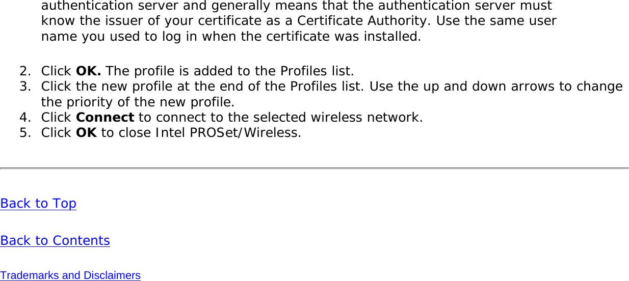 authentication server and generally means that the authentication server must know the issuer of your certificate as a Certificate Authority. Use the same user name you used to log in when the certificate was installed. 2.  Click OK. The profile is added to the Profiles list. 3.  Click the new profile at the end of the Profiles list. Use the up and down arrows to change the priority of the new profile.4.  Click Connect to connect to the selected wireless network. 5.  Click OK to close Intel PROSet/Wireless.Back to Top Back to Contents Trademarks and Disclaimers 
