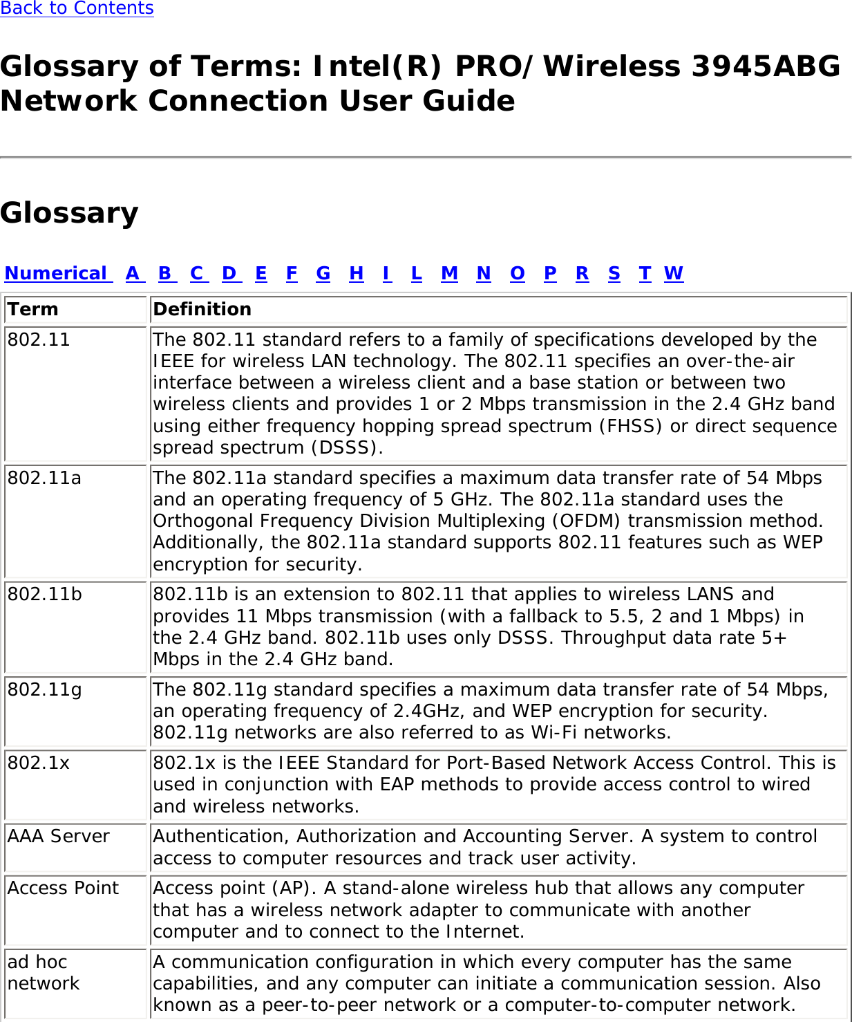 Back to Contents Glossary of Terms: Intel(R) PRO/Wireless 3945ABG Network Connection User GuideGlossaryNumerical   A   B   C   D   E   F   G   H   I   L   M   N   O   P   R   S   T  WTerm Definition802.11 The 802.11 standard refers to a family of specifications developed by the IEEE for wireless LAN technology. The 802.11 specifies an over-the-air interface between a wireless client and a base station or between two wireless clients and provides 1 or 2 Mbps transmission in the 2.4 GHz band using either frequency hopping spread spectrum (FHSS) or direct sequence spread spectrum (DSSS).802.11a The 802.11a standard specifies a maximum data transfer rate of 54 Mbps and an operating frequency of 5 GHz. The 802.11a standard uses the Orthogonal Frequency Division Multiplexing (OFDM) transmission method. Additionally, the 802.11a standard supports 802.11 features such as WEP encryption for security.802.11b 802.11b is an extension to 802.11 that applies to wireless LANS and provides 11 Mbps transmission (with a fallback to 5.5, 2 and 1 Mbps) in the 2.4 GHz band. 802.11b uses only DSSS. Throughput data rate 5+ Mbps in the 2.4 GHz band.802.11g The 802.11g standard specifies a maximum data transfer rate of 54 Mbps, an operating frequency of 2.4GHz, and WEP encryption for security. 802.11g networks are also referred to as Wi-Fi networks.802.1x 802.1x is the IEEE Standard for Port-Based Network Access Control. This is used in conjunction with EAP methods to provide access control to wired and wireless networks.AAA Server  Authentication, Authorization and Accounting Server. A system to control access to computer resources and track user activity.Access Point  Access point (AP). A stand-alone wireless hub that allows any computer that has a wireless network adapter to communicate with another computer and to connect to the Internet.ad hoc network A communication configuration in which every computer has the same capabilities, and any computer can initiate a communication session. Also known as a peer-to-peer network or a computer-to-computer network.