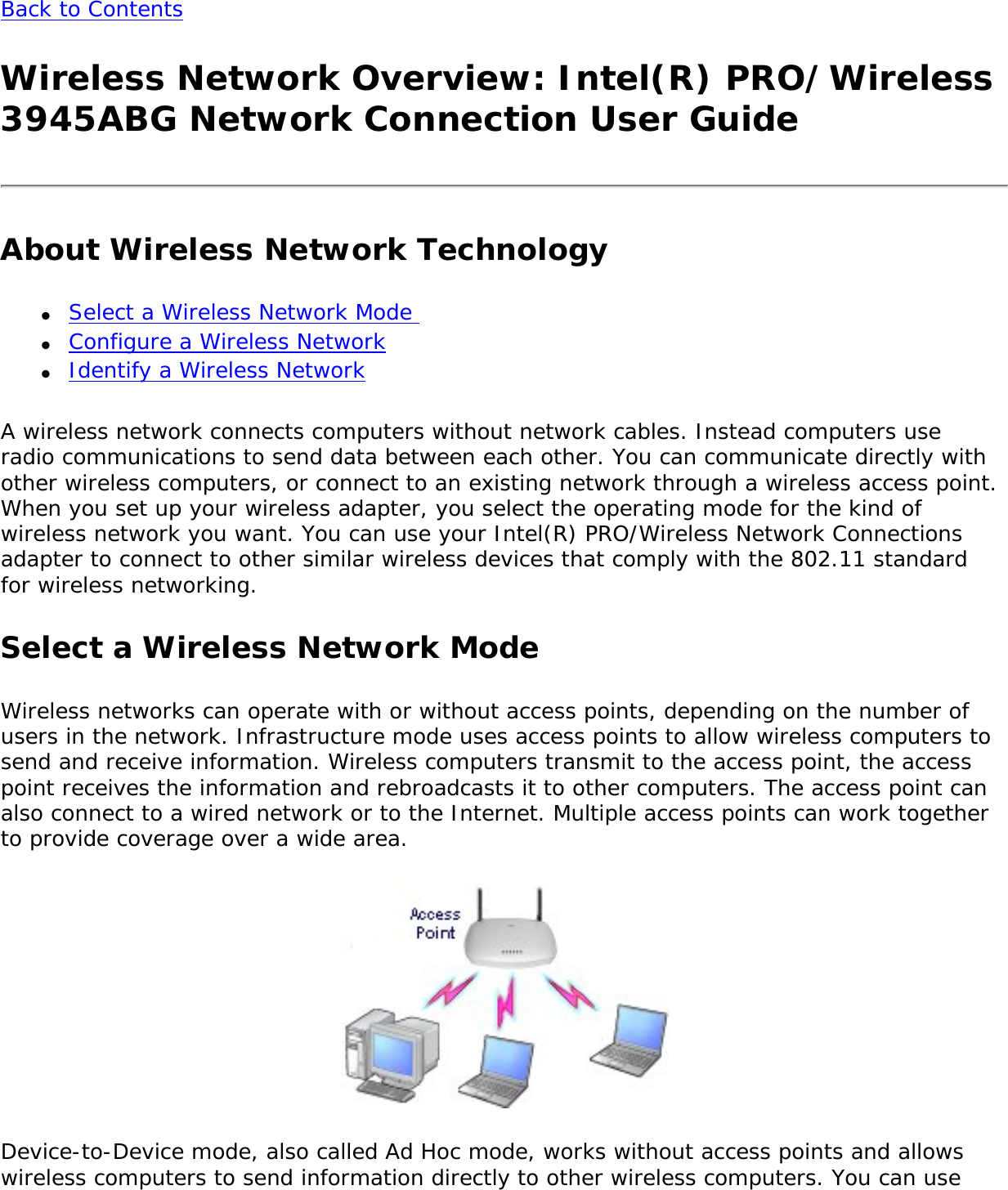 Back to Contents Wireless Network Overview: Intel(R) PRO/Wireless 3945ABG Network Connection User GuideAbout Wireless Network Technology●     Select a Wireless Network Mode ●     Configure a Wireless Network●     Identify a Wireless NetworkA wireless network connects computers without network cables. Instead computers use radio communications to send data between each other. You can communicate directly with other wireless computers, or connect to an existing network through a wireless access point. When you set up your wireless adapter, you select the operating mode for the kind of wireless network you want. You can use your Intel(R) PRO/Wireless Network Connections adapter to connect to other similar wireless devices that comply with the 802.11 standard for wireless networking. Select a Wireless Network ModeWireless networks can operate with or without access points, depending on the number of users in the network. Infrastructure mode uses access points to allow wireless computers to send and receive information. Wireless computers transmit to the access point, the access point receives the information and rebroadcasts it to other computers. The access point can also connect to a wired network or to the Internet. Multiple access points can work together to provide coverage over a wide area.  Device-to-Device mode, also called Ad Hoc mode, works without access points and allows wireless computers to send information directly to other wireless computers. You can use 