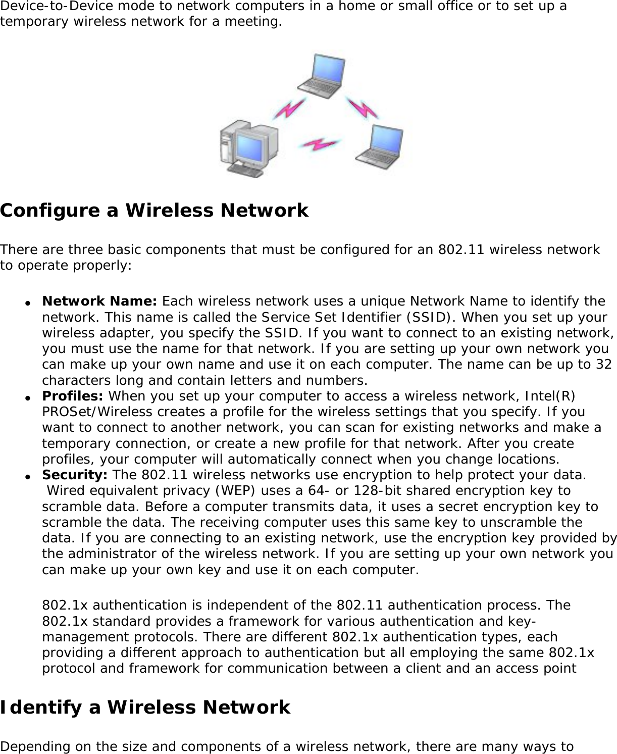 Device-to-Device mode to network computers in a home or small office or to set up a temporary wireless network for a meeting. Configure a Wireless NetworkThere are three basic components that must be configured for an 802.11 wireless network to operate properly: ●     Network Name: Each wireless network uses a unique Network Name to identify the network. This name is called the Service Set Identifier (SSID). When you set up your wireless adapter, you specify the SSID. If you want to connect to an existing network, you must use the name for that network. If you are setting up your own network you can make up your own name and use it on each computer. The name can be up to 32 characters long and contain letters and numbers.●     Profiles: When you set up your computer to access a wireless network, Intel(R) PROSet/Wireless creates a profile for the wireless settings that you specify. If you want to connect to another network, you can scan for existing networks and make a temporary connection, or create a new profile for that network. After you create profiles, your computer will automatically connect when you change locations.●     Security: The 802.11 wireless networks use encryption to help protect your data.  Wired equivalent privacy (WEP) uses a 64- or 128-bit shared encryption key to scramble data. Before a computer transmits data, it uses a secret encryption key to scramble the data. The receiving computer uses this same key to unscramble the data. If you are connecting to an existing network, use the encryption key provided by the administrator of the wireless network. If you are setting up your own network you can make up your own key and use it on each computer. 802.1x authentication is independent of the 802.11 authentication process. The 802.1x standard provides a framework for various authentication and key-management protocols. There are different 802.1x authentication types, each providing a different approach to authentication but all employing the same 802.1x protocol and framework for communication between a client and an access point Identify a Wireless NetworkDepending on the size and components of a wireless network, there are many ways to 