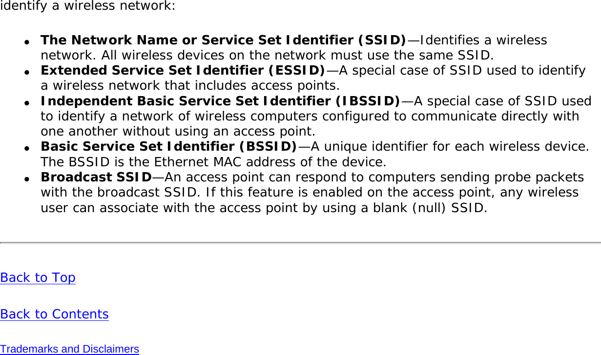 identify a wireless network: ●     The Network Name or Service Set Identifier (SSID)—Identifies a wireless network. All wireless devices on the network must use the same SSID. ●     Extended Service Set Identifier (ESSID)—A special case of SSID used to identify a wireless network that includes access points. ●     Independent Basic Service Set Identifier (IBSSID)—A special case of SSID used to identify a network of wireless computers configured to communicate directly with one another without using an access point. ●     Basic Service Set Identifier (BSSID)—A unique identifier for each wireless device. The BSSID is the Ethernet MAC address of the device. ●     Broadcast SSID—An access point can respond to computers sending probe packets with the broadcast SSID. If this feature is enabled on the access point, any wireless user can associate with the access point by using a blank (null) SSID.Back to Top Back to Contents Trademarks and Disclaimers