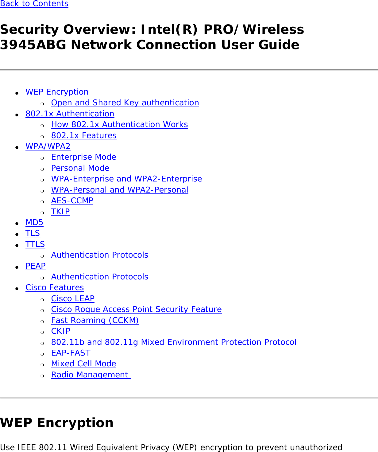 Back to Contents Security Overview: Intel(R) PRO/Wireless 3945ABG Network Connection User Guide●     WEP Encryption ❍     Open and Shared Key authentication●     802.1x Authentication ❍     How 802.1x Authentication Works❍     802.1x Features●     WPA/WPA2 ❍     Enterprise Mode❍     Personal Mode❍     WPA-Enterprise and WPA2-Enterprise ❍     WPA-Personal and WPA2-Personal ❍     AES-CCMP❍     TKIP●     MD5●     TLS●     TTLS ❍     Authentication Protocols ●     PEAP ❍     Authentication Protocols●     Cisco Features ❍     Cisco LEAP❍     Cisco Rogue Access Point Security Feature❍     Fast Roaming (CCKM)❍     CKIP❍     802.11b and 802.11g Mixed Environment Protection Protocol❍     EAP-FAST❍     Mixed Cell Mode❍     Radio Management WEP EncryptionUse IEEE 802.11 Wired Equivalent Privacy (WEP) encryption to prevent unauthorized 