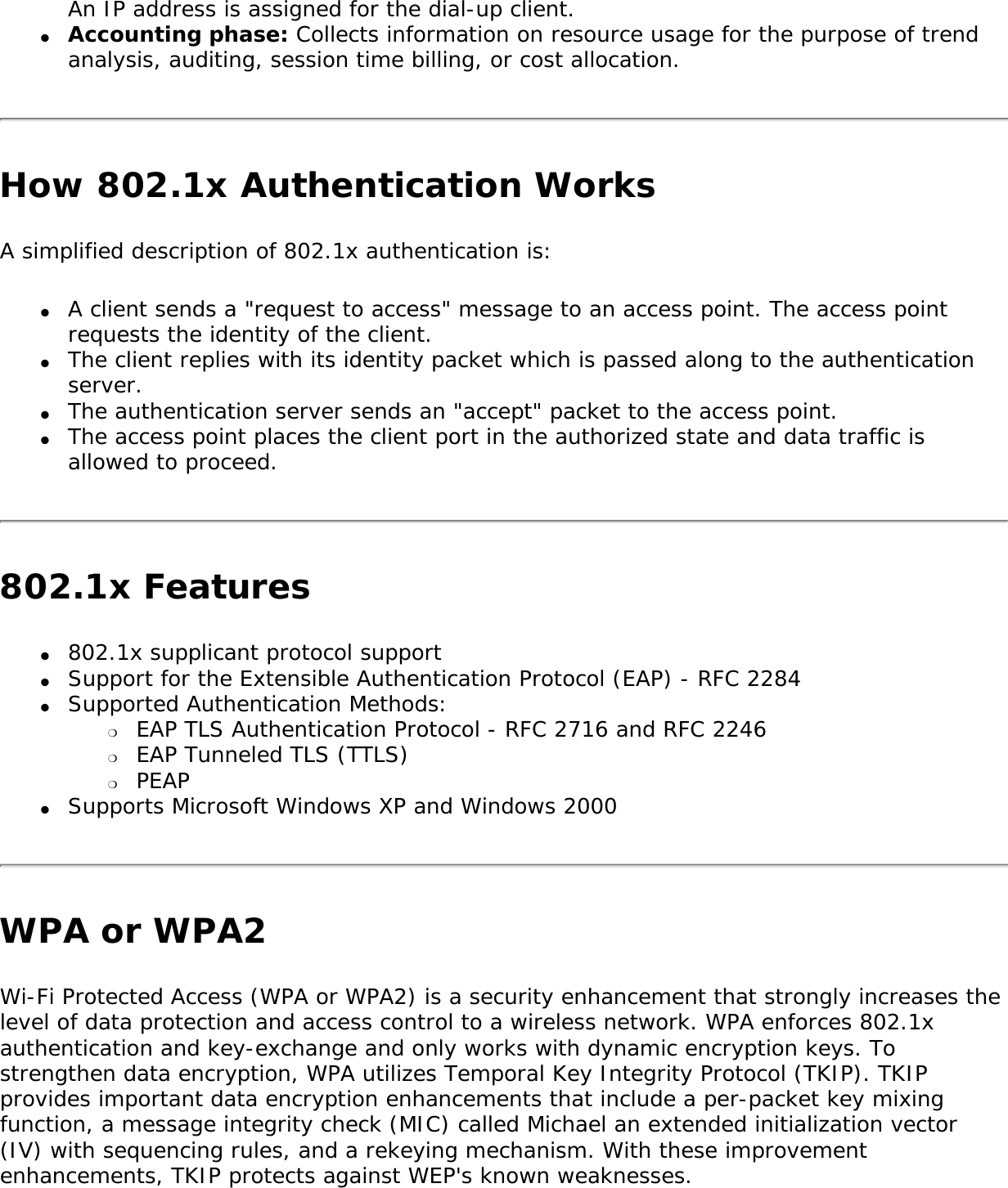 An IP address is assigned for the dial-up client. ●     Accounting phase: Collects information on resource usage for the purpose of trend analysis, auditing, session time billing, or cost allocation. How 802.1x Authentication WorksA simplified description of 802.1x authentication is: ●     A client sends a &quot;request to access&quot; message to an access point. The access point requests the identity of the client. ●     The client replies with its identity packet which is passed along to the authentication server. ●     The authentication server sends an &quot;accept&quot; packet to the access point. ●     The access point places the client port in the authorized state and data traffic is allowed to proceed. 802.1x Features●     802.1x supplicant protocol support ●     Support for the Extensible Authentication Protocol (EAP) - RFC 2284 ●     Supported Authentication Methods: ❍     EAP TLS Authentication Protocol - RFC 2716 and RFC 2246 ❍     EAP Tunneled TLS (TTLS) ❍     PEAP ●     Supports Microsoft Windows XP and Windows 2000 WPA or WPA2Wi-Fi Protected Access (WPA or WPA2) is a security enhancement that strongly increases the level of data protection and access control to a wireless network. WPA enforces 802.1x authentication and key-exchange and only works with dynamic encryption keys. To strengthen data encryption, WPA utilizes Temporal Key Integrity Protocol (TKIP). TKIP provides important data encryption enhancements that include a per-packet key mixing function, a message integrity check (MIC) called Michael an extended initialization vector (IV) with sequencing rules, and a rekeying mechanism. With these improvement enhancements, TKIP protects against WEP&apos;s known weaknesses. 