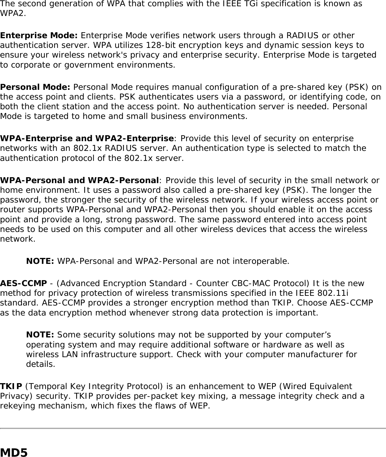 The second generation of WPA that complies with the IEEE TGi specification is known as WPA2. Enterprise Mode: Enterprise Mode verifies network users through a RADIUS or other authentication server. WPA utilizes 128-bit encryption keys and dynamic session keys to ensure your wireless network&apos;s privacy and enterprise security. Enterprise Mode is targeted to corporate or government environments. Personal Mode: Personal Mode requires manual configuration of a pre-shared key (PSK) on the access point and clients. PSK authenticates users via a password, or identifying code, on both the client station and the access point. No authentication server is needed. Personal Mode is targeted to home and small business environments. WPA-Enterprise and WPA2-Enterprise: Provide this level of security on enterprise networks with an 802.1x RADIUS server. An authentication type is selected to match the authentication protocol of the 802.1x server. WPA-Personal and WPA2-Personal: Provide this level of security in the small network or home environment. It uses a password also called a pre-shared key (PSK). The longer the password, the stronger the security of the wireless network. If your wireless access point or router supports WPA-Personal and WPA2-Personal then you should enable it on the access point and provide a long, strong password. The same password entered into access point needs to be used on this computer and all other wireless devices that access the wireless network. NOTE: WPA-Personal and WPA2-Personal are not interoperable. AES-CCMP - (Advanced Encryption Standard - Counter CBC-MAC Protocol) It is the new method for privacy protection of wireless transmissions specified in the IEEE 802.11i standard. AES-CCMP provides a stronger encryption method than TKIP. Choose AES-CCMP as the data encryption method whenever strong data protection is important. NOTE: Some security solutions may not be supported by your computer’s operating system and may require additional software or hardware as well as wireless LAN infrastructure support. Check with your computer manufacturer for details. TKIP (Temporal Key Integrity Protocol) is an enhancement to WEP (Wired Equivalent Privacy) security. TKIP provides per-packet key mixing, a message integrity check and a rekeying mechanism, which fixes the flaws of WEP. MD5 