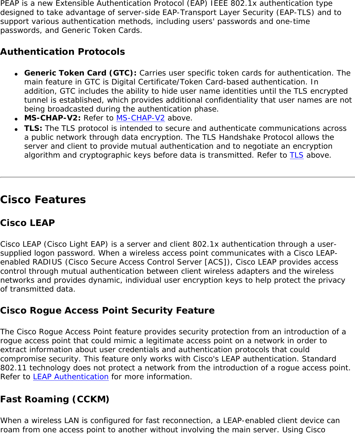 PEAP is a new Extensible Authentication Protocol (EAP) IEEE 802.1x authentication type designed to take advantage of server-side EAP-Transport Layer Security (EAP-TLS) and to support various authentication methods, including users&apos; passwords and one-time passwords, and Generic Token Cards. Authentication Protocols●     Generic Token Card (GTC): Carries user specific token cards for authentication. The main feature in GTC is Digital Certificate/Token Card-based authentication. In addition, GTC includes the ability to hide user name identities until the TLS encrypted tunnel is established, which provides additional confidentiality that user names are not being broadcasted during the authentication phase. ●     MS-CHAP-V2: Refer to MS-CHAP-V2 above. ●     TLS: The TLS protocol is intended to secure and authenticate communications across a public network through data encryption. The TLS Handshake Protocol allows the server and client to provide mutual authentication and to negotiate an encryption algorithm and cryptographic keys before data is transmitted. Refer to TLS above. Cisco FeaturesCisco LEAP Cisco LEAP (Cisco Light EAP) is a server and client 802.1x authentication through a user-supplied logon password. When a wireless access point communicates with a Cisco LEAP-enabled RADIUS (Cisco Secure Access Control Server [ACS]), Cisco LEAP provides access control through mutual authentication between client wireless adapters and the wireless networks and provides dynamic, individual user encryption keys to help protect the privacy of transmitted data. Cisco Rogue Access Point Security FeatureThe Cisco Rogue Access Point feature provides security protection from an introduction of a rogue access point that could mimic a legitimate access point on a network in order to extract information about user credentials and authentication protocols that could compromise security. This feature only works with Cisco&apos;s LEAP authentication. Standard 802.11 technology does not protect a network from the introduction of a rogue access point. Refer to LEAP Authentication for more information. Fast Roaming (CCKM)When a wireless LAN is configured for fast reconnection, a LEAP-enabled client device can roam from one access point to another without involving the main server. Using Cisco 