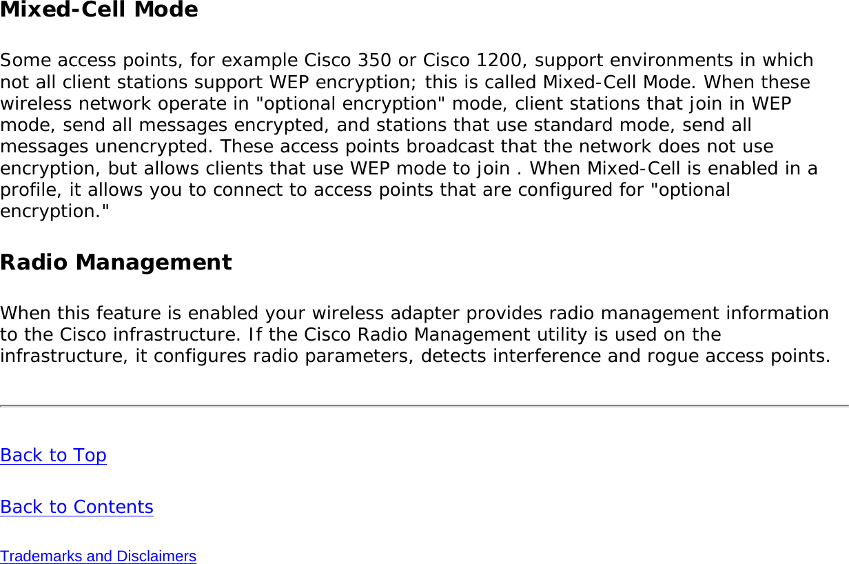 Mixed-Cell ModeSome access points, for example Cisco 350 or Cisco 1200, support environments in which not all client stations support WEP encryption; this is called Mixed-Cell Mode. When these wireless network operate in &quot;optional encryption&quot; mode, client stations that join in WEP mode, send all messages encrypted, and stations that use standard mode, send all messages unencrypted. These access points broadcast that the network does not use encryption, but allows clients that use WEP mode to join . When Mixed-Cell is enabled in a profile, it allows you to connect to access points that are configured for &quot;optional encryption.&quot;    Radio ManagementWhen this feature is enabled your wireless adapter provides radio management information to the Cisco infrastructure. If the Cisco Radio Management utility is used on the infrastructure, it configures radio parameters, detects interference and rogue access points. Back to Top Back to Contents Trademarks and Disclaimers 
