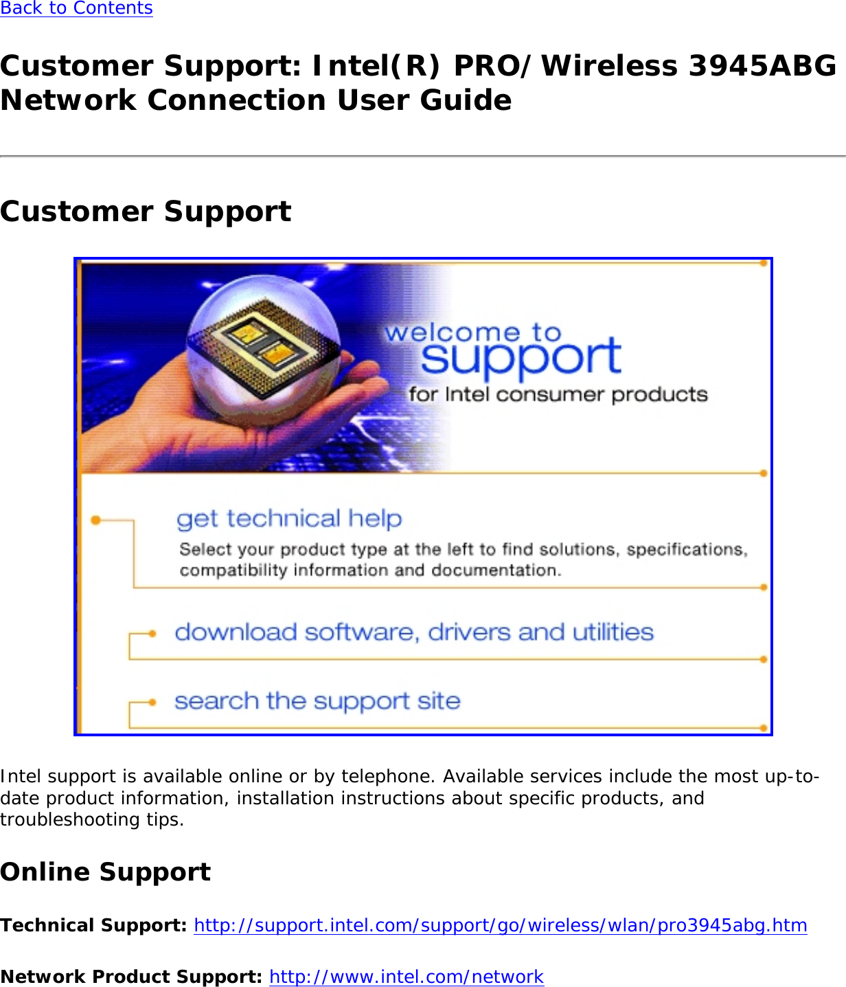 Back to ContentsCustomer Support: Intel(R) PRO/Wireless 3945ABG Network Connection User GuideCustomer Support Intel support is available online or by telephone. Available services include the most up-to-date product information, installation instructions about specific products, and troubleshooting tips. Online SupportTechnical Support: http://support.intel.com/support/go/wireless/wlan/pro3945abg.htm Network Product Support: http://www.intel.com/network 