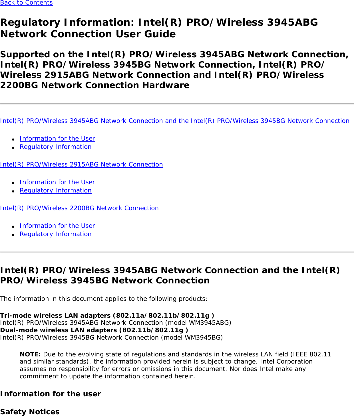 Back to Contents Regulatory Information: Intel(R) PRO/Wireless 3945ABG Network Connection User GuideSupported on the Intel(R) PRO/Wireless 3945ABG Network Connection, Intel(R) PRO/Wireless 3945BG Network Connection, Intel(R) PRO/Wireless 2915ABG Network Connection and Intel(R) PRO/Wireless 2200BG Network Connection Hardware Intel(R) PRO/Wireless 3945ABG Network Connection and the Intel(R) PRO/Wireless 3945BG Network Connection ●     Information for the User ●     Regulatory InformationIntel(R) PRO/Wireless 2915ABG Network Connection ●     Information for the User●     Regulatory Information Intel(R) PRO/Wireless 2200BG Network Connection ●     Information for the User ●     Regulatory Information Intel(R) PRO/Wireless 3945ABG Network Connection and the Intel(R) PRO/Wireless 3945BG Network ConnectionThe information in this document applies to the following products: Tri-mode wireless LAN adapters (802.11a/802.11b/802.11g ) Intel(R) PRO/Wireless 3945ABG Network Connection (model WM3945ABG)  Dual-mode wireless LAN adapters (802.11b/802.11g ) Intel(R) PRO/Wireless 3945BG Network Connection (model WM3945BG) NOTE: Due to the evolving state of regulations and standards in the wireless LAN field (IEEE 802.11 and similar standards), the information provided herein is subject to change. Intel Corporation assumes no responsibility for errors or omissions in this document. Nor does Intel make any commitment to update the information contained herein. Information for the userSafety Notices