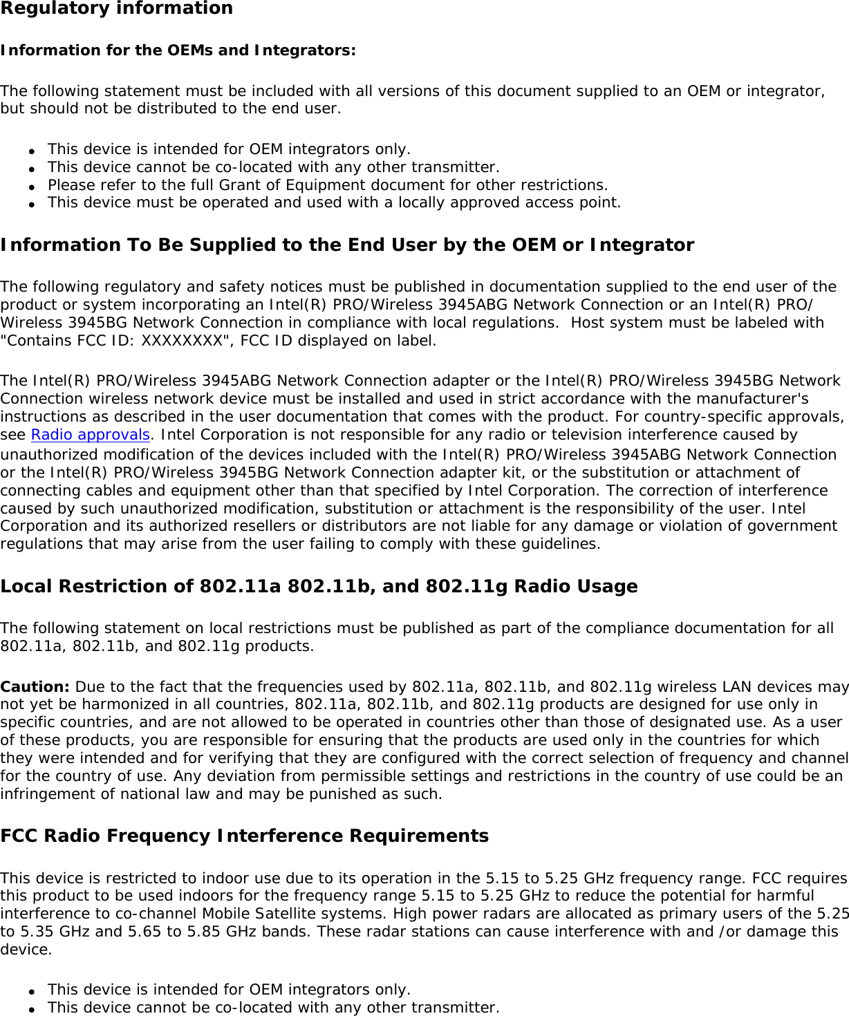 Regulatory informationInformation for the OEMs and Integrators:  The following statement must be included with all versions of this document supplied to an OEM or integrator, but should not be distributed to the end user. ●     This device is intended for OEM integrators only. ●     This device cannot be co-located with any other transmitter.●     Please refer to the full Grant of Equipment document for other restrictions.●     This device must be operated and used with a locally approved access point.Information To Be Supplied to the End User by the OEM or Integrator The following regulatory and safety notices must be published in documentation supplied to the end user of the product or system incorporating an Intel(R) PRO/Wireless 3945ABG Network Connection or an Intel(R) PRO/Wireless 3945BG Network Connection in compliance with local regulations.  Host system must be labeled with &quot;Contains FCC ID: XXXXXXXX&quot;, FCC ID displayed on label. The Intel(R) PRO/Wireless 3945ABG Network Connection adapter or the Intel(R) PRO/Wireless 3945BG Network Connection wireless network device must be installed and used in strict accordance with the manufacturer&apos;s instructions as described in the user documentation that comes with the product. For country-specific approvals, see Radio approvals. Intel Corporation is not responsible for any radio or television interference caused by unauthorized modification of the devices included with the Intel(R) PRO/Wireless 3945ABG Network Connection or the Intel(R) PRO/Wireless 3945BG Network Connection adapter kit, or the substitution or attachment of connecting cables and equipment other than that specified by Intel Corporation. The correction of interference caused by such unauthorized modification, substitution or attachment is the responsibility of the user. Intel Corporation and its authorized resellers or distributors are not liable for any damage or violation of government regulations that may arise from the user failing to comply with these guidelines. Local Restriction of 802.11a 802.11b, and 802.11g Radio Usage The following statement on local restrictions must be published as part of the compliance documentation for all 802.11a, 802.11b, and 802.11g products. Caution: Due to the fact that the frequencies used by 802.11a, 802.11b, and 802.11g wireless LAN devices may not yet be harmonized in all countries, 802.11a, 802.11b, and 802.11g products are designed for use only in specific countries, and are not allowed to be operated in countries other than those of designated use. As a user of these products, you are responsible for ensuring that the products are used only in the countries for which they were intended and for verifying that they are configured with the correct selection of frequency and channel for the country of use. Any deviation from permissible settings and restrictions in the country of use could be an infringement of national law and may be punished as such. FCC Radio Frequency Interference Requirements This device is restricted to indoor use due to its operation in the 5.15 to 5.25 GHz frequency range. FCC requires this product to be used indoors for the frequency range 5.15 to 5.25 GHz to reduce the potential for harmful interference to co-channel Mobile Satellite systems. High power radars are allocated as primary users of the 5.25 to 5.35 GHz and 5.65 to 5.85 GHz bands. These radar stations can cause interference with and /or damage this device. ●     This device is intended for OEM integrators only.●     This device cannot be co-located with any other transmitter. 