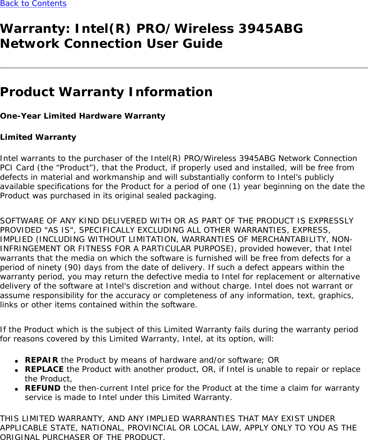 Back to Contents Warranty: Intel(R) PRO/Wireless 3945ABG Network Connection User GuideProduct Warranty InformationOne-Year Limited Hardware WarrantyLimited WarrantyIntel warrants to the purchaser of the Intel(R) PRO/Wireless 3945ABG Network Connection PCI Card (the “Product”), that the Product, if properly used and installed, will be free from defects in material and workmanship and will substantially conform to Intel’s publicly available specifications for the Product for a period of one (1) year beginning on the date the Product was purchased in its original sealed packaging.   SOFTWARE OF ANY KIND DELIVERED WITH OR AS PART OF THE PRODUCT IS EXPRESSLY PROVIDED &quot;AS IS&quot;, SPECIFICALLY EXCLUDING ALL OTHER WARRANTIES, EXPRESS, IMPLIED (INCLUDING WITHOUT LIMITATION, WARRANTIES OF MERCHANTABILITY, NON-INFRINGEMENT OR FITNESS FOR A PARTICULAR PURPOSE), provided however, that Intel warrants that the media on which the software is furnished will be free from defects for a period of ninety (90) days from the date of delivery. If such a defect appears within the warranty period, you may return the defective media to Intel for replacement or alternative delivery of the software at Intel&apos;s discretion and without charge. Intel does not warrant or assume responsibility for the accuracy or completeness of any information, text, graphics, links or other items contained within the software.    If the Product which is the subject of this Limited Warranty fails during the warranty period for reasons covered by this Limited Warranty, Intel, at its option, will: ●     REPAIR the Product by means of hardware and/or software; OR●     REPLACE the Product with another product, OR, if Intel is unable to repair or replace the Product, ●     REFUND the then-current Intel price for the Product at the time a claim for warranty service is made to Intel under this Limited Warranty.THIS LIMITED WARRANTY, AND ANY IMPLIED WARRANTIES THAT MAY EXIST UNDER APPLICABLE STATE, NATIONAL, PROVINCIAL OR LOCAL LAW, APPLY ONLY TO YOU AS THE ORIGINAL PURCHASER OF THE PRODUCT. 