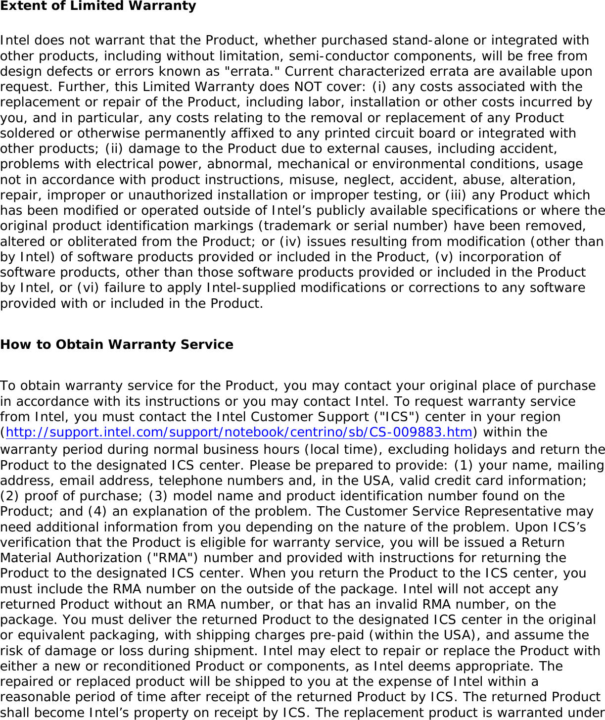 Extent of Limited WarrantyIntel does not warrant that the Product, whether purchased stand-alone or integrated with other products, including without limitation, semi-conductor components, will be free from design defects or errors known as &quot;errata.&quot; Current characterized errata are available upon request. Further, this Limited Warranty does NOT cover: (i) any costs associated with the replacement or repair of the Product, including labor, installation or other costs incurred by you, and in particular, any costs relating to the removal or replacement of any Product soldered or otherwise permanently affixed to any printed circuit board or integrated with other products; (ii) damage to the Product due to external causes, including accident, problems with electrical power, abnormal, mechanical or environmental conditions, usage not in accordance with product instructions, misuse, neglect, accident, abuse, alteration, repair, improper or unauthorized installation or improper testing, or (iii) any Product which has been modified or operated outside of Intel’s publicly available specifications or where the original product identification markings (trademark or serial number) have been removed, altered or obliterated from the Product; or (iv) issues resulting from modification (other than by Intel) of software products provided or included in the Product, (v) incorporation of software products, other than those software products provided or included in the Product by Intel, or (vi) failure to apply Intel-supplied modifications or corrections to any software provided with or included in the Product.   How to Obtain Warranty Service    To obtain warranty service for the Product, you may contact your original place of purchase in accordance with its instructions or you may contact Intel. To request warranty service from Intel, you must contact the Intel Customer Support (&quot;ICS&quot;) center in your region (http://support.intel.com/support/notebook/centrino/sb/CS-009883.htm) within the warranty period during normal business hours (local time), excluding holidays and return the Product to the designated ICS center. Please be prepared to provide: (1) your name, mailing address, email address, telephone numbers and, in the USA, valid credit card information; (2) proof of purchase; (3) model name and product identification number found on the Product; and (4) an explanation of the problem. The Customer Service Representative may need additional information from you depending on the nature of the problem. Upon ICS’s verification that the Product is eligible for warranty service, you will be issued a Return Material Authorization (&quot;RMA&quot;) number and provided with instructions for returning the Product to the designated ICS center. When you return the Product to the ICS center, you must include the RMA number on the outside of the package. Intel will not accept any returned Product without an RMA number, or that has an invalid RMA number, on the package. You must deliver the returned Product to the designated ICS center in the original or equivalent packaging, with shipping charges pre-paid (within the USA), and assume the risk of damage or loss during shipment. Intel may elect to repair or replace the Product with either a new or reconditioned Product or components, as Intel deems appropriate. The repaired or replaced product will be shipped to you at the expense of Intel within a reasonable period of time after receipt of the returned Product by ICS. The returned Product shall become Intel’s property on receipt by ICS. The replacement product is warranted under 