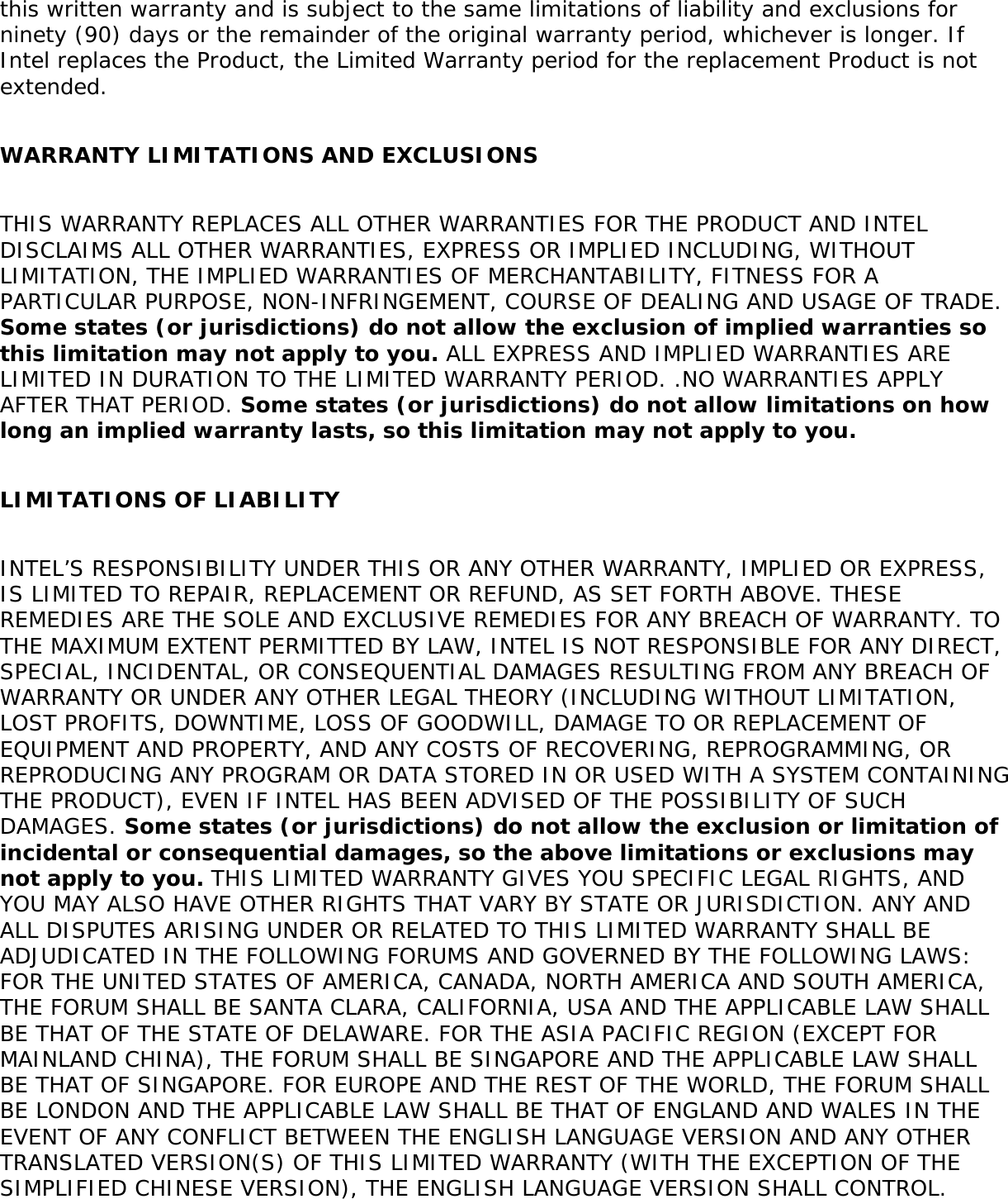 this written warranty and is subject to the same limitations of liability and exclusions for ninety (90) days or the remainder of the original warranty period, whichever is longer. If Intel replaces the Product, the Limited Warranty period for the replacement Product is not extended.   WARRANTY LIMITATIONS AND EXCLUSIONS   THIS WARRANTY REPLACES ALL OTHER WARRANTIES FOR THE PRODUCT AND INTEL DISCLAIMS ALL OTHER WARRANTIES, EXPRESS OR IMPLIED INCLUDING, WITHOUT LIMITATION, THE IMPLIED WARRANTIES OF MERCHANTABILITY, FITNESS FOR A PARTICULAR PURPOSE, NON-INFRINGEMENT, COURSE OF DEALING AND USAGE OF TRADE. Some states (or jurisdictions) do not allow the exclusion of implied warranties so this limitation may not apply to you. ALL EXPRESS AND IMPLIED WARRANTIES ARE LIMITED IN DURATION TO THE LIMITED WARRANTY PERIOD. .NO WARRANTIES APPLY AFTER THAT PERIOD. Some states (or jurisdictions) do not allow limitations on how long an implied warranty lasts, so this limitation may not apply to you.   LIMITATIONS OF LIABILITY   INTEL’S RESPONSIBILITY UNDER THIS OR ANY OTHER WARRANTY, IMPLIED OR EXPRESS, IS LIMITED TO REPAIR, REPLACEMENT OR REFUND, AS SET FORTH ABOVE. THESE REMEDIES ARE THE SOLE AND EXCLUSIVE REMEDIES FOR ANY BREACH OF WARRANTY. TO THE MAXIMUM EXTENT PERMITTED BY LAW, INTEL IS NOT RESPONSIBLE FOR ANY DIRECT, SPECIAL, INCIDENTAL, OR CONSEQUENTIAL DAMAGES RESULTING FROM ANY BREACH OF WARRANTY OR UNDER ANY OTHER LEGAL THEORY (INCLUDING WITHOUT LIMITATION, LOST PROFITS, DOWNTIME, LOSS OF GOODWILL, DAMAGE TO OR REPLACEMENT OF EQUIPMENT AND PROPERTY, AND ANY COSTS OF RECOVERING, REPROGRAMMING, OR REPRODUCING ANY PROGRAM OR DATA STORED IN OR USED WITH A SYSTEM CONTAINING THE PRODUCT), EVEN IF INTEL HAS BEEN ADVISED OF THE POSSIBILITY OF SUCH DAMAGES. Some states (or jurisdictions) do not allow the exclusion or limitation of incidental or consequential damages, so the above limitations or exclusions may not apply to you. THIS LIMITED WARRANTY GIVES YOU SPECIFIC LEGAL RIGHTS, AND YOU MAY ALSO HAVE OTHER RIGHTS THAT VARY BY STATE OR JURISDICTION. ANY AND ALL DISPUTES ARISING UNDER OR RELATED TO THIS LIMITED WARRANTY SHALL BE ADJUDICATED IN THE FOLLOWING FORUMS AND GOVERNED BY THE FOLLOWING LAWS: FOR THE UNITED STATES OF AMERICA, CANADA, NORTH AMERICA AND SOUTH AMERICA, THE FORUM SHALL BE SANTA CLARA, CALIFORNIA, USA AND THE APPLICABLE LAW SHALL BE THAT OF THE STATE OF DELAWARE. FOR THE ASIA PACIFIC REGION (EXCEPT FOR MAINLAND CHINA), THE FORUM SHALL BE SINGAPORE AND THE APPLICABLE LAW SHALL BE THAT OF SINGAPORE. FOR EUROPE AND THE REST OF THE WORLD, THE FORUM SHALL BE LONDON AND THE APPLICABLE LAW SHALL BE THAT OF ENGLAND AND WALES IN THE EVENT OF ANY CONFLICT BETWEEN THE ENGLISH LANGUAGE VERSION AND ANY OTHER TRANSLATED VERSION(S) OF THIS LIMITED WARRANTY (WITH THE EXCEPTION OF THE SIMPLIFIED CHINESE VERSION), THE ENGLISH LANGUAGE VERSION SHALL CONTROL.   