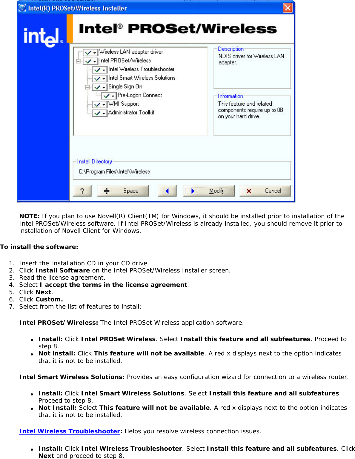  NOTE: If you plan to use Novell(R) Client(TM) for Windows, it should be installed prior to installation of the Intel PROSet/Wireless software. If Intel PROSet/Wireless is already installed, you should remove it prior to installation of Novell Client for Windows. To install the software:1.  Insert the Installation CD in your CD drive. 2.  Click Install Software on the Intel PROSet/Wireless Installer screen.3.  Read the license agreement. 4.  Select I accept the terms in the license agreement.5.  Click Next.6.  Click Custom.7.  Select from the list of features to install:Intel PROSet/Wireless: The Intel PROSet Wireless application software. ●     Install: Click Intel PROSet Wireless. Select Install this feature and all subfeatures. Proceed to step 8. ●     Not install: Click This feature will not be available. A red x displays next to the option indicates that it is not to be installed.Intel Smart Wireless Solutions: Provides an easy configuration wizard for connection to a wireless router. ●     Install: Click Intel Smart Wireless Solutions. Select Install this feature and all subfeatures. Proceed to step 8. ●     Not Install: Select This feature will not be available. A red x displays next to the option indicates that it is not to be installed. Intel Wireless Troubleshooter: Helps you resolve wireless connection issues. ●     Install: Click Intel Wireless Troubleshooter. Select Install this feature and all subfeatures. Click Next and proceed to step 8. 