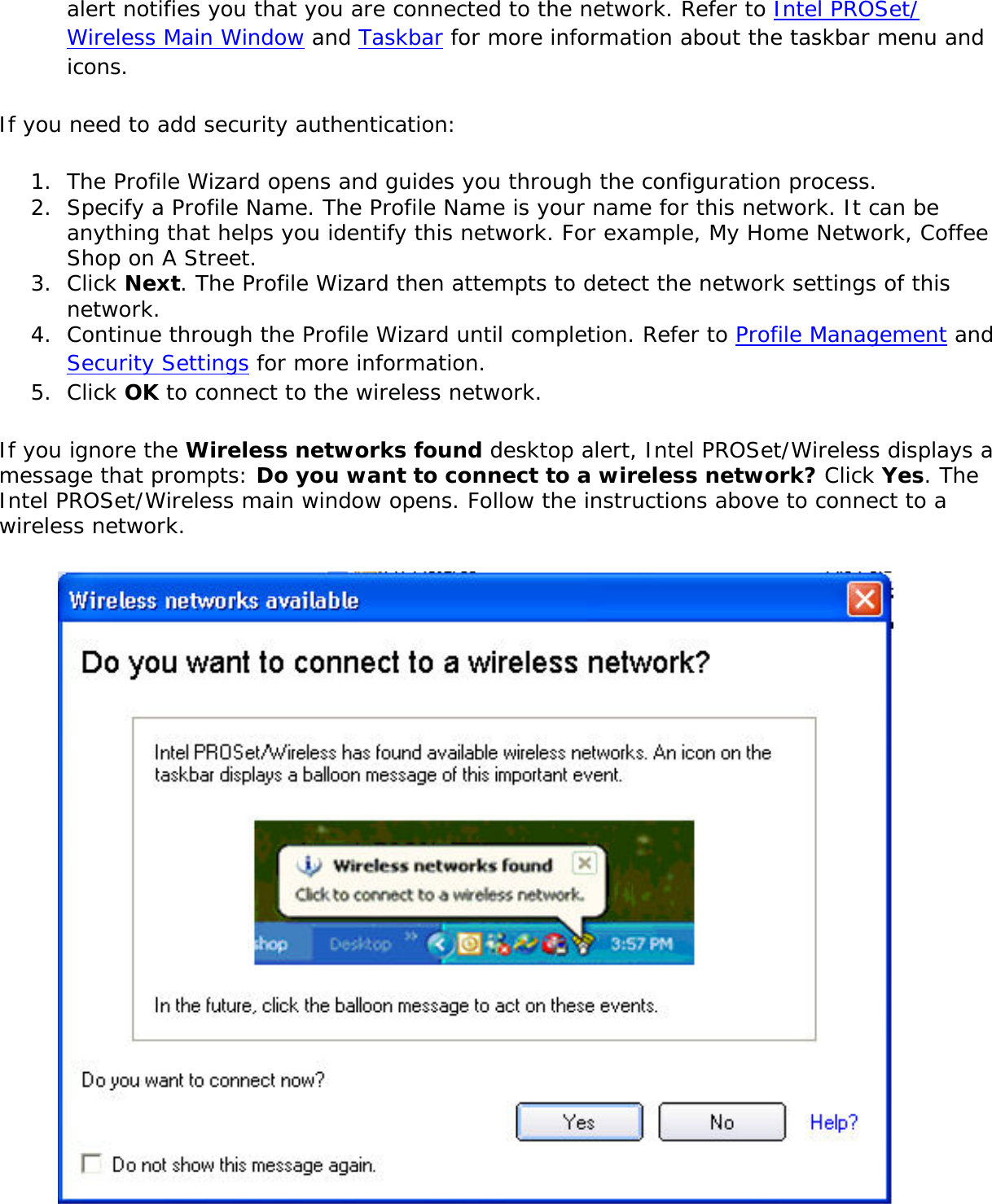 alert notifies you that you are connected to the network. Refer to Intel PROSet/Wireless Main Window and Taskbar for more information about the taskbar menu and icons. If you need to add security authentication: 1.  The Profile Wizard opens and guides you through the configuration process. 2.  Specify a Profile Name. The Profile Name is your name for this network. It can be anything that helps you identify this network. For example, My Home Network, Coffee Shop on A Street. 3.  Click Next. The Profile Wizard then attempts to detect the network settings of this network. 4.  Continue through the Profile Wizard until completion. Refer to Profile Management and Security Settings for more information. 5.  Click OK to connect to the wireless network. If you ignore the Wireless networks found desktop alert, Intel PROSet/Wireless displays a message that prompts: Do you want to connect to a wireless network? Click Yes. The Intel PROSet/Wireless main window opens. Follow the instructions above to connect to a wireless network.  