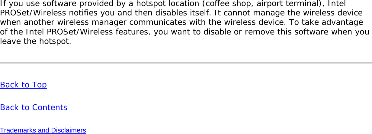 If you use software provided by a hotspot location (coffee shop, airport terminal), Intel PROSet/Wireless notifies you and then disables itself. It cannot manage the wireless device when another wireless manager communicates with the wireless device. To take advantage of the Intel PROSet/Wireless features, you want to disable or remove this software when you leave the hotspot. Back to Top Back to Contents Trademarks and Disclaimers 