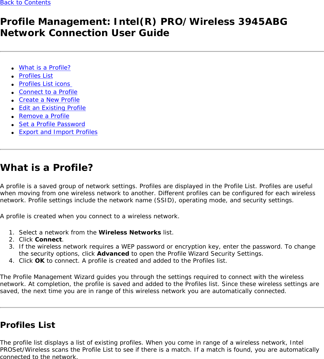 Back to Contents Profile Management: Intel(R) PRO/Wireless 3945ABG Network Connection User Guide●     What is a Profile? ●     Profiles List ●     Profiles List icons ●     Connect to a Profile ●     Create a New Profile●     Edit an Existing Profile●     Remove a Profile●     Set a Profile Password ●     Export and Import Profiles What is a Profile?A profile is a saved group of network settings. Profiles are displayed in the Profile List. Profiles are useful when moving from one wireless network to another. Different profiles can be configured for each wireless network. Profile settings include the network name (SSID), operating mode, and security settings. A profile is created when you connect to a wireless network. 1.  Select a network from the Wireless Networks list.2.  Click Connect. 3.  If the wireless network requires a WEP password or encryption key, enter the password. To change the security options, click Advanced to open the Profile Wizard Security Settings. 4.  Click OK to connect. A profile is created and added to the Profiles list.The Profile Management Wizard guides you through the settings required to connect with the wireless network. At completion, the profile is saved and added to the Profiles list. Since these wireless settings are saved, the next time you are in range of this wireless network you are automatically connected. Profiles ListThe profile list displays a list of existing profiles. When you come in range of a wireless network, Intel PROSet/Wireless scans the Profile List to see if there is a match. If a match is found, you are automatically connected to the network.   
