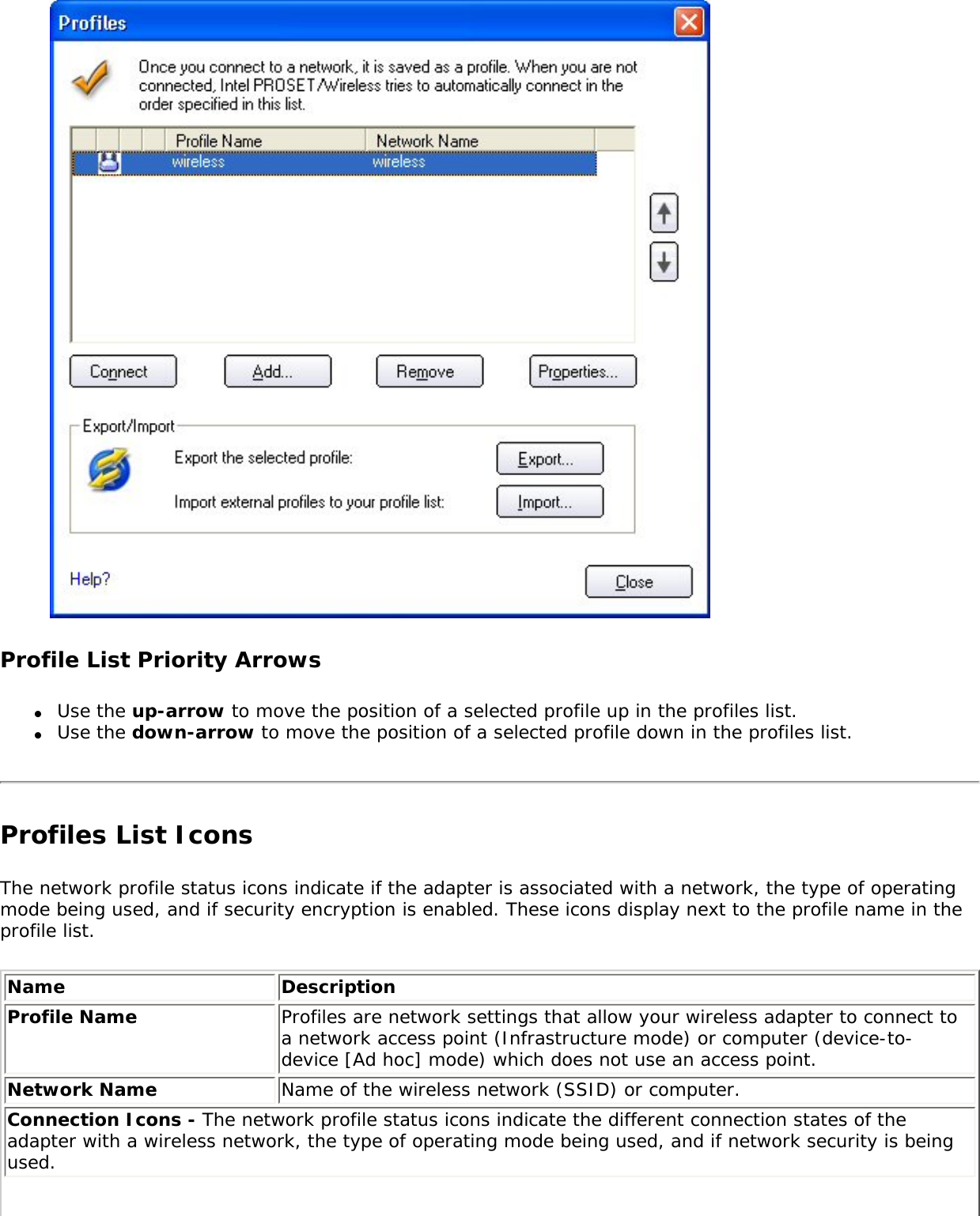  Profile List Priority Arrows●     Use the up-arrow to move the position of a selected profile up in the profiles list.●     Use the down-arrow to move the position of a selected profile down in the profiles list.Profiles List Icons The network profile status icons indicate if the adapter is associated with a network, the type of operating mode being used, and if security encryption is enabled. These icons display next to the profile name in the profile list. Name DescriptionProfile Name Profiles are network settings that allow your wireless adapter to connect to a network access point (Infrastructure mode) or computer (device-to-device [Ad hoc] mode) which does not use an access point. Network Name Name of the wireless network (SSID) or computer.Connection Icons - The network profile status icons indicate the different connection states of the adapter with a wireless network, the type of operating mode being used, and if network security is being used. 