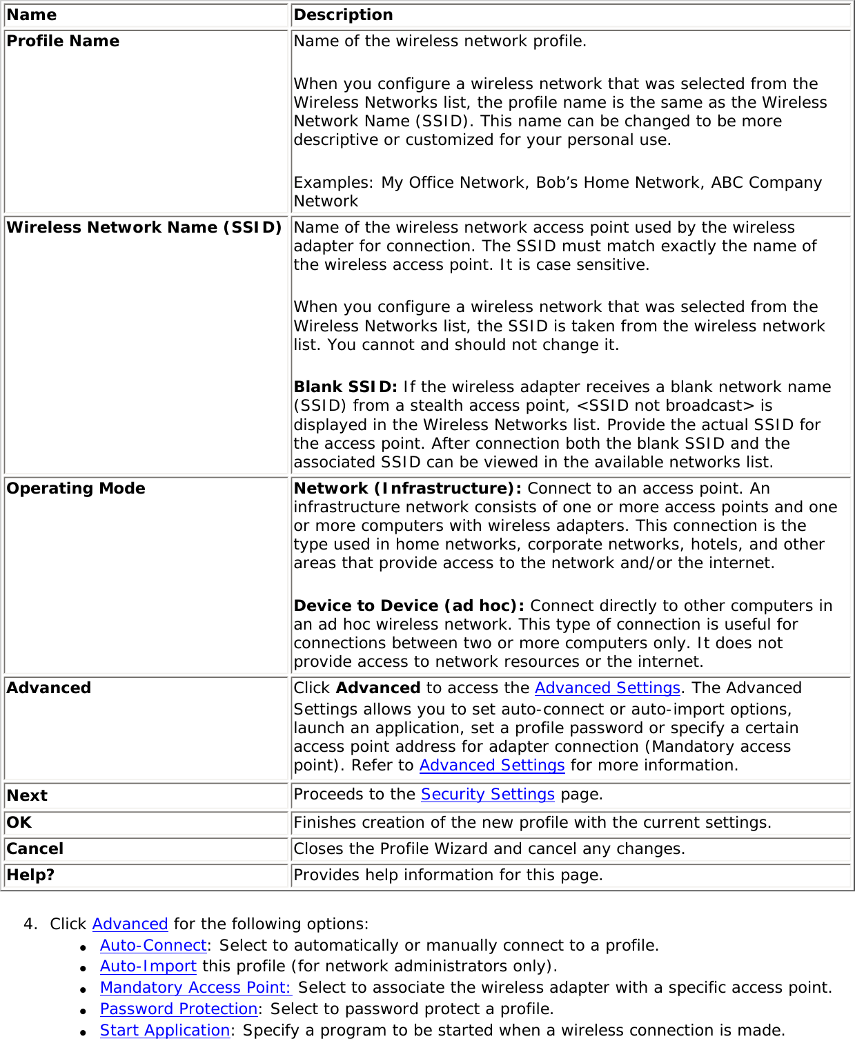 Name DescriptionProfile Name Name of the wireless network profile. When you configure a wireless network that was selected from the Wireless Networks list, the profile name is the same as the Wireless Network Name (SSID). This name can be changed to be more descriptive or customized for your personal use. Examples: My Office Network, Bob’s Home Network, ABC Company NetworkWireless Network Name (SSID) Name of the wireless network access point used by the wireless adapter for connection. The SSID must match exactly the name of the wireless access point. It is case sensitive. When you configure a wireless network that was selected from the Wireless Networks list, the SSID is taken from the wireless network list. You cannot and should not change it. Blank SSID: If the wireless adapter receives a blank network name (SSID) from a stealth access point, &lt;SSID not broadcast&gt; is displayed in the Wireless Networks list. Provide the actual SSID for the access point. After connection both the blank SSID and the associated SSID can be viewed in the available networks list.Operating Mode Network (Infrastructure): Connect to an access point. An infrastructure network consists of one or more access points and one or more computers with wireless adapters. This connection is the type used in home networks, corporate networks, hotels, and other areas that provide access to the network and/or the internet. Device to Device (ad hoc): Connect directly to other computers in an ad hoc wireless network. This type of connection is useful for connections between two or more computers only. It does not provide access to network resources or the internet.Advanced  Click Advanced to access the Advanced Settings. The Advanced Settings allows you to set auto-connect or auto-import options, launch an application, set a profile password or specify a certain access point address for adapter connection (Mandatory access point). Refer to Advanced Settings for more information.Next Proceeds to the Security Settings page.OK Finishes creation of the new profile with the current settings.Cancel  Closes the Profile Wizard and cancel any changes.Help? Provides help information for this page.4.  Click Advanced for the following options:●     Auto-Connect: Select to automatically or manually connect to a profile. ●     Auto-Import this profile (for network administrators only).●     Mandatory Access Point: Select to associate the wireless adapter with a specific access point. ●     Password Protection: Select to password protect a profile. ●     Start Application: Specify a program to be started when a wireless connection is made. 
