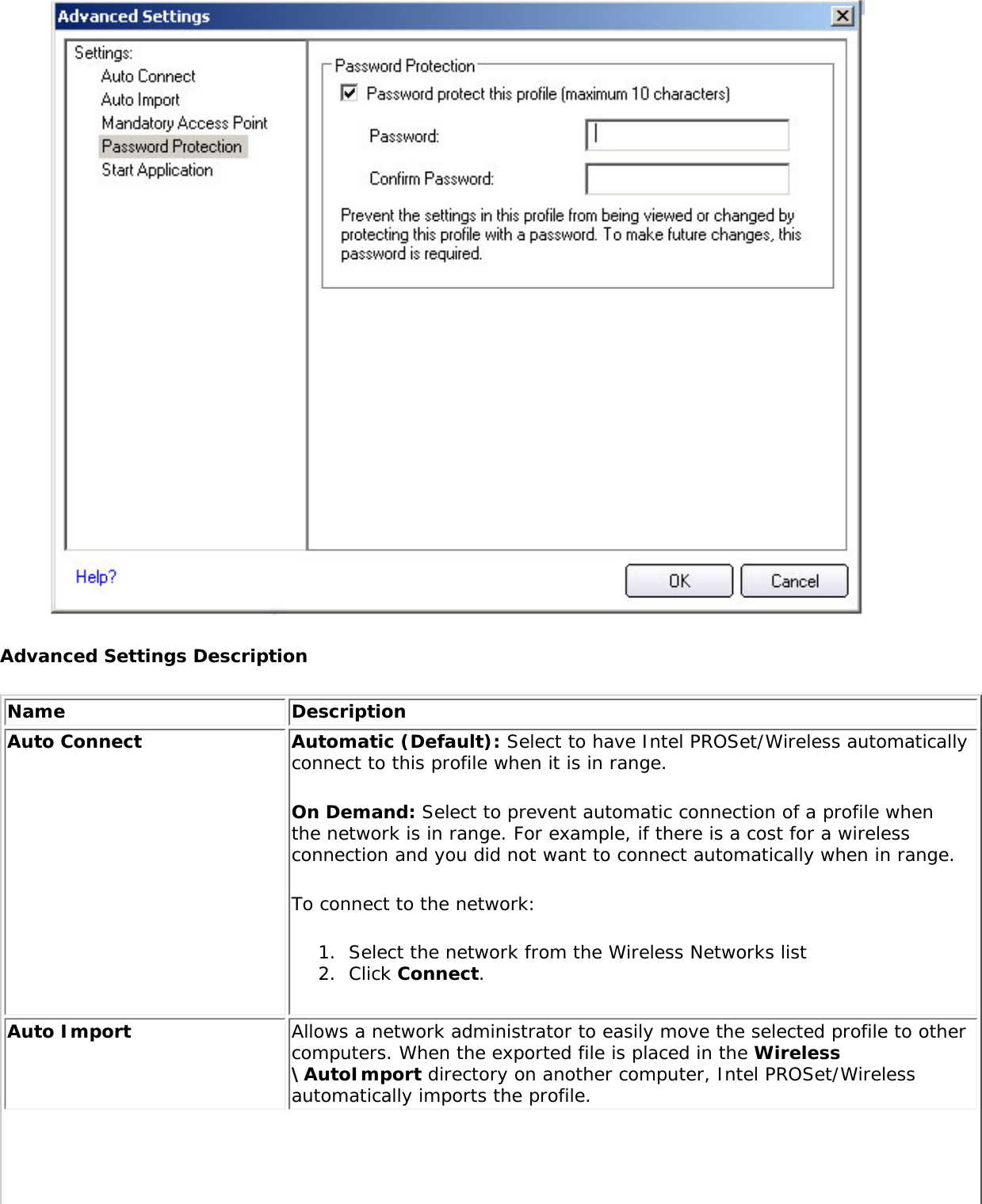  Advanced Settings DescriptionName DescriptionAuto Connect Automatic (Default): Select to have Intel PROSet/Wireless automatically connect to this profile when it is in range. On Demand: Select to prevent automatic connection of a profile when the network is in range. For example, if there is a cost for a wireless connection and you did not want to connect automatically when in range. To connect to the network: 1.  Select the network from the Wireless Networks list2.  Click Connect. Auto Import  Allows a network administrator to easily move the selected profile to other computers. When the exported file is placed in the Wireless\AutoImport directory on another computer, Intel PROSet/Wireless automatically imports the profile. 