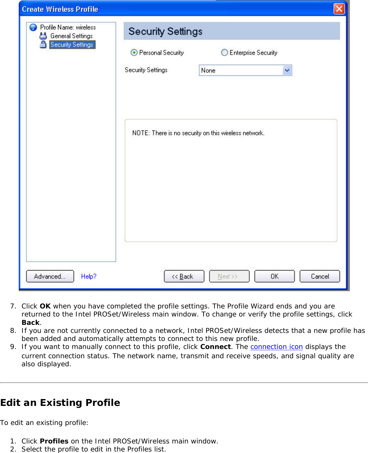  7.  Click OK when you have completed the profile settings. The Profile Wizard ends and you are returned to the Intel PROSet/Wireless main window. To change or verify the profile settings, click Back. 8.  If you are not currently connected to a network, Intel PROSet/Wireless detects that a new profile has been added and automatically attempts to connect to this new profile. 9.  If you want to manually connect to this profile, click Connect. The connection icon displays the current connection status. The network name, transmit and receive speeds, and signal quality are also displayed. Edit an Existing ProfileTo edit an existing profile: 1.  Click Profiles on the Intel PROSet/Wireless main window.2.  Select the profile to edit in the Profiles list. 