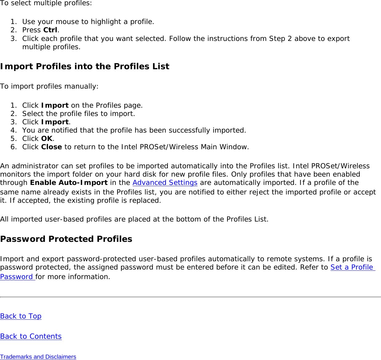 To select multiple profiles: 1.  Use your mouse to highlight a profile.2.  Press Ctrl.3.  Click each profile that you want selected. Follow the instructions from Step 2 above to export multiple profiles. Import Profiles into the Profiles ListTo import profiles manually: 1.  Click Import on the Profiles page.2.  Select the profile files to import.3.  Click Import.4.  You are notified that the profile has been successfully imported.5.  Click OK. 6.  Click Close to return to the Intel PROSet/Wireless Main Window. An administrator can set profiles to be imported automatically into the Profiles list. Intel PROSet/Wireless monitors the import folder on your hard disk for new profile files. Only profiles that have been enabled through Enable Auto-Import in the Advanced Settings are automatically imported. If a profile of the same name already exists in the Profiles list, you are notified to either reject the imported profile or accept it. If accepted, the existing profile is replaced. All imported user-based profiles are placed at the bottom of the Profiles List. Password Protected ProfilesImport and export password-protected user-based profiles automatically to remote systems. If a profile is password protected, the assigned password must be entered before it can be edited. Refer to Set a Profile Password for more information. Back to Top Back to Contents Trademarks and Disclaimers 