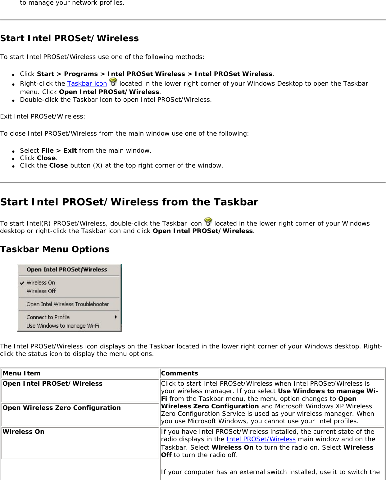 to manage your network profiles. Start Intel PROSet/WirelessTo start Intel PROSet/Wireless use one of the following methods: ●     Click Start &gt; Programs &gt; Intel PROSet Wireless &gt; Intel PROSet Wireless.●     Right-click the Taskbar icon   located in the lower right corner of your Windows Desktop to open the Taskbar menu. Click Open Intel PROSet/Wireless.●     Double-click the Taskbar icon to open Intel PROSet/Wireless.Exit Intel PROSet/Wireless: To close Intel PROSet/Wireless from the main window use one of the following: ●     Select File &gt; Exit from the main window. ●     Click Close.●     Click the Close button (X) at the top right corner of the window. Start Intel PROSet/Wireless from the TaskbarTo start Intel(R) PROSet/Wireless, double-click the Taskbar icon   located in the lower right corner of your Windows desktop or right-click the Taskbar icon and click Open Intel PROSet/Wireless. Taskbar Menu Options The Intel PROSet/Wireless icon displays on the Taskbar located in the lower right corner of your Windows desktop. Right-click the status icon to display the menu options. Menu Item CommentsOpen Intel PROSet/Wireless Click to start Intel PROSet/Wireless when Intel PROSet/Wireless is your wireless manager. If you select Use Windows to manage Wi-Fi from the Taskbar menu, the menu option changes to Open Wireless Zero Configuration and Microsoft Windows XP Wireless Zero Configuration Service is used as your wireless manager. When you use Microsoft Windows, you cannot use your Intel profiles. Open Wireless Zero Configuration Wireless On  If you have Intel PROSet/Wireless installed, the current state of the radio displays in the Intel PROSet/Wireless main window and on the Taskbar. Select Wireless On to turn the radio on. Select Wireless Off to turn the radio off. If your computer has an external switch installed, use it to switch the 