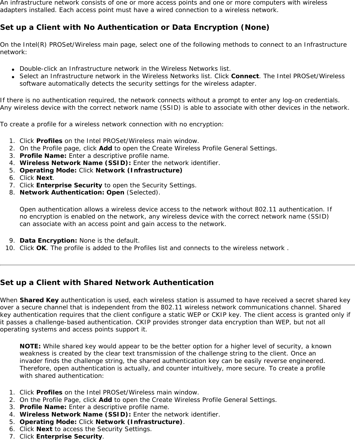 An infrastructure network consists of one or more access points and one or more computers with wireless adapters installed. Each access point must have a wired connection to a wireless network. Set up a Client with No Authentication or Data Encryption (None) On the Intel(R) PROSet/Wireless main page, select one of the following methods to connect to an Infrastructure network: ●     Double-click an Infrastructure network in the Wireless Networks list. ●     Select an Infrastructure network in the Wireless Networks list. Click Connect. The Intel PROSet/Wireless software automatically detects the security settings for the wireless adapter. If there is no authentication required, the network connects without a prompt to enter any log-on credentials. Any wireless device with the correct network name (SSID) is able to associate with other devices in the network. To create a profile for a wireless network connection with no encryption: 1.  Click Profiles on the Intel PROSet/Wireless main window. 2.  On the Profile page, click Add to open the Create Wireless Profile General Settings. 3.  Profile Name: Enter a descriptive profile name. 4.  Wireless Network Name (SSID): Enter the network identifier. 5.  Operating Mode: Click Network (Infrastructure)6.  Click Next. 7.  Click Enterprise Security to open the Security Settings. 8.  Network Authentication: Open (Selected). Open authentication allows a wireless device access to the network without 802.11 authentication. If no encryption is enabled on the network, any wireless device with the correct network name (SSID) can associate with an access point and gain access to the network. 9.  Data Encryption: None is the default. 10.  Click OK. The profile is added to the Profiles list and connects to the wireless network . Set up a Client with Shared Network AuthenticationWhen Shared Key authentication is used, each wireless station is assumed to have received a secret shared key over a secure channel that is independent from the 802.11 wireless network communications channel. Shared key authentication requires that the client configure a static WEP or CKIP key. The client access is granted only if it passes a challenge-based authentication. CKIP provides stronger data encryption than WEP, but not all operating systems and access points support it. NOTE: While shared key would appear to be the better option for a higher level of security, a known weakness is created by the clear text transmission of the challenge string to the client. Once an invader finds the challenge string, the shared authentication key can be easily reverse engineered. Therefore, open authentication is actually, and counter intuitively, more secure. To create a profile with shared authentication: 1.  Click Profiles on the Intel PROSet/Wireless main window. 2.  On the Profile Page, click Add to open the Create Wireless Profile General Settings.3.  Profile Name: Enter a descriptive profile name.4.  Wireless Network Name (SSID): Enter the network identifier. 5.  Operating Mode: Click Network (Infrastructure). 6.  Click Next to access the Security Settings. 7.  Click Enterprise Security. 