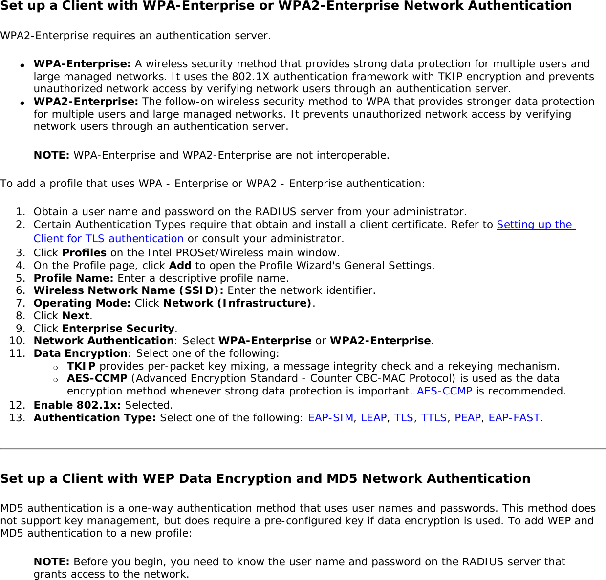 Set up a Client with WPA-Enterprise or WPA2-Enterprise Network AuthenticationWPA2-Enterprise requires an authentication server. ●     WPA-Enterprise: A wireless security method that provides strong data protection for multiple users and large managed networks. It uses the 802.1X authentication framework with TKIP encryption and prevents unauthorized network access by verifying network users through an authentication server. ●     WPA2-Enterprise: The follow-on wireless security method to WPA that provides stronger data protection for multiple users and large managed networks. It prevents unauthorized network access by verifying network users through an authentication server. NOTE: WPA-Enterprise and WPA2-Enterprise are not interoperable. To add a profile that uses WPA - Enterprise or WPA2 - Enterprise authentication: 1.  Obtain a user name and password on the RADIUS server from your administrator.2.  Certain Authentication Types require that obtain and install a client certificate. Refer to Setting up the Client for TLS authentication or consult your administrator. 3.  Click Profiles on the Intel PROSet/Wireless main window. 4.  On the Profile page, click Add to open the Profile Wizard&apos;s General Settings.5.  Profile Name: Enter a descriptive profile name.6.  Wireless Network Name (SSID): Enter the network identifier. 7.  Operating Mode: Click Network (Infrastructure). 8.  Click Next.9.  Click Enterprise Security.10.  Network Authentication: Select WPA-Enterprise or WPA2-Enterprise. 11.  Data Encryption: Select one of the following: ❍     TKIP provides per-packet key mixing, a message integrity check and a rekeying mechanism.❍     AES-CCMP (Advanced Encryption Standard - Counter CBC-MAC Protocol) is used as the data encryption method whenever strong data protection is important. AES-CCMP is recommended.12.  Enable 802.1x: Selected.13.  Authentication Type: Select one of the following: EAP-SIM, LEAP, TLS, TTLS, PEAP, EAP-FAST.Set up a Client with WEP Data Encryption and MD5 Network Authentication MD5 authentication is a one-way authentication method that uses user names and passwords. This method does not support key management, but does require a pre-configured key if data encryption is used. To add WEP and MD5 authentication to a new profile: NOTE: Before you begin, you need to know the user name and password on the RADIUS server that grants access to the network. 