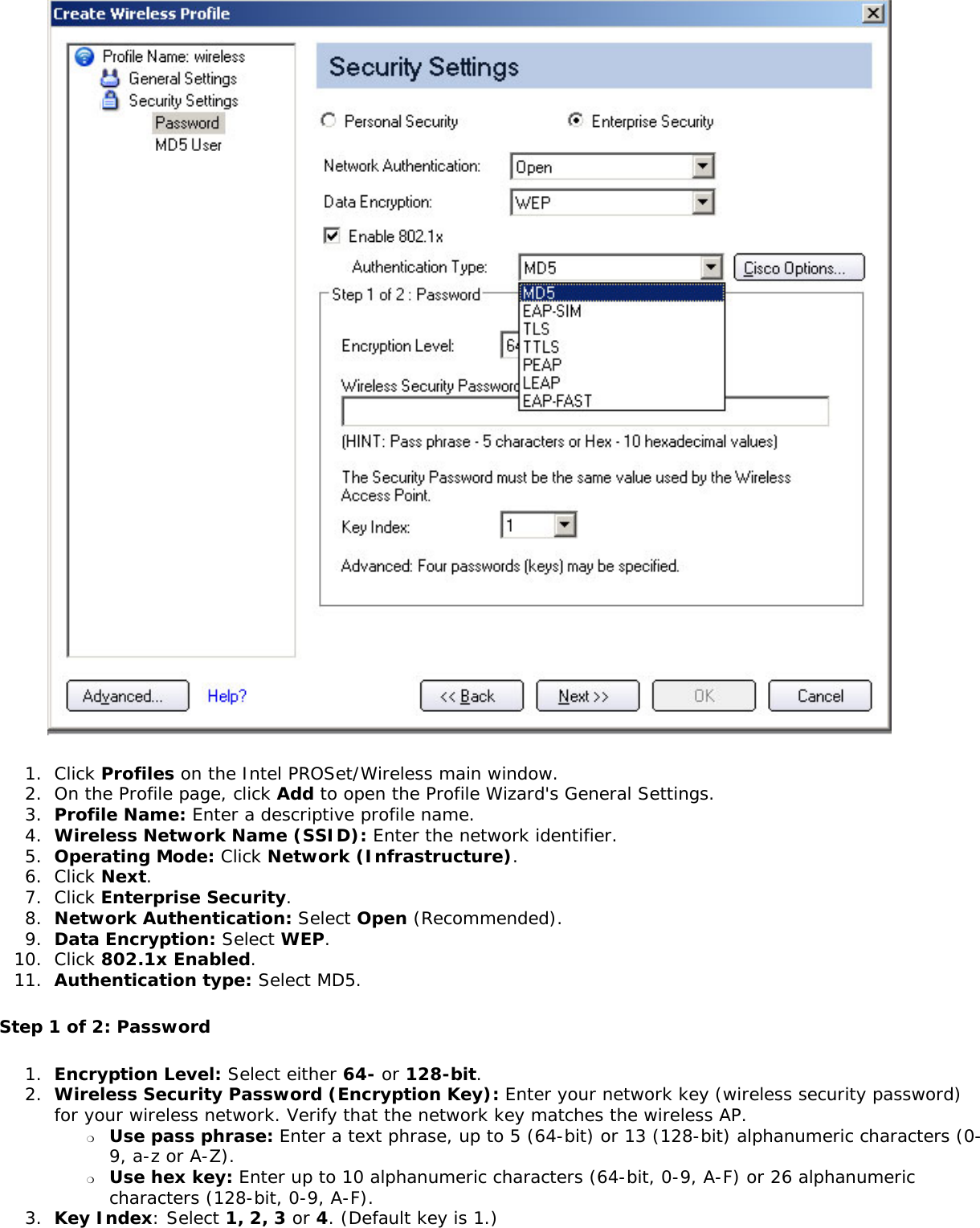  1.  Click Profiles on the Intel PROSet/Wireless main window. 2.  On the Profile page, click Add to open the Profile Wizard&apos;s General Settings.3.  Profile Name: Enter a descriptive profile name.4.  Wireless Network Name (SSID): Enter the network identifier. 5.  Operating Mode: Click Network (Infrastructure). 6.  Click Next.7.  Click Enterprise Security.8.  Network Authentication: Select Open (Recommended). 9.  Data Encryption: Select WEP.10.  Click 802.1x Enabled.11.  Authentication type: Select MD5.Step 1 of 2: Password 1.  Encryption Level: Select either 64- or 128-bit.2.  Wireless Security Password (Encryption Key): Enter your network key (wireless security password) for your wireless network. Verify that the network key matches the wireless AP. ❍     Use pass phrase: Enter a text phrase, up to 5 (64-bit) or 13 (128-bit) alphanumeric characters (0-9, a-z or A-Z).❍     Use hex key: Enter up to 10 alphanumeric characters (64-bit, 0-9, A-F) or 26 alphanumeric characters (128-bit, 0-9, A-F).3.  Key Index: Select 1, 2, 3 or 4. (Default key is 1.)
