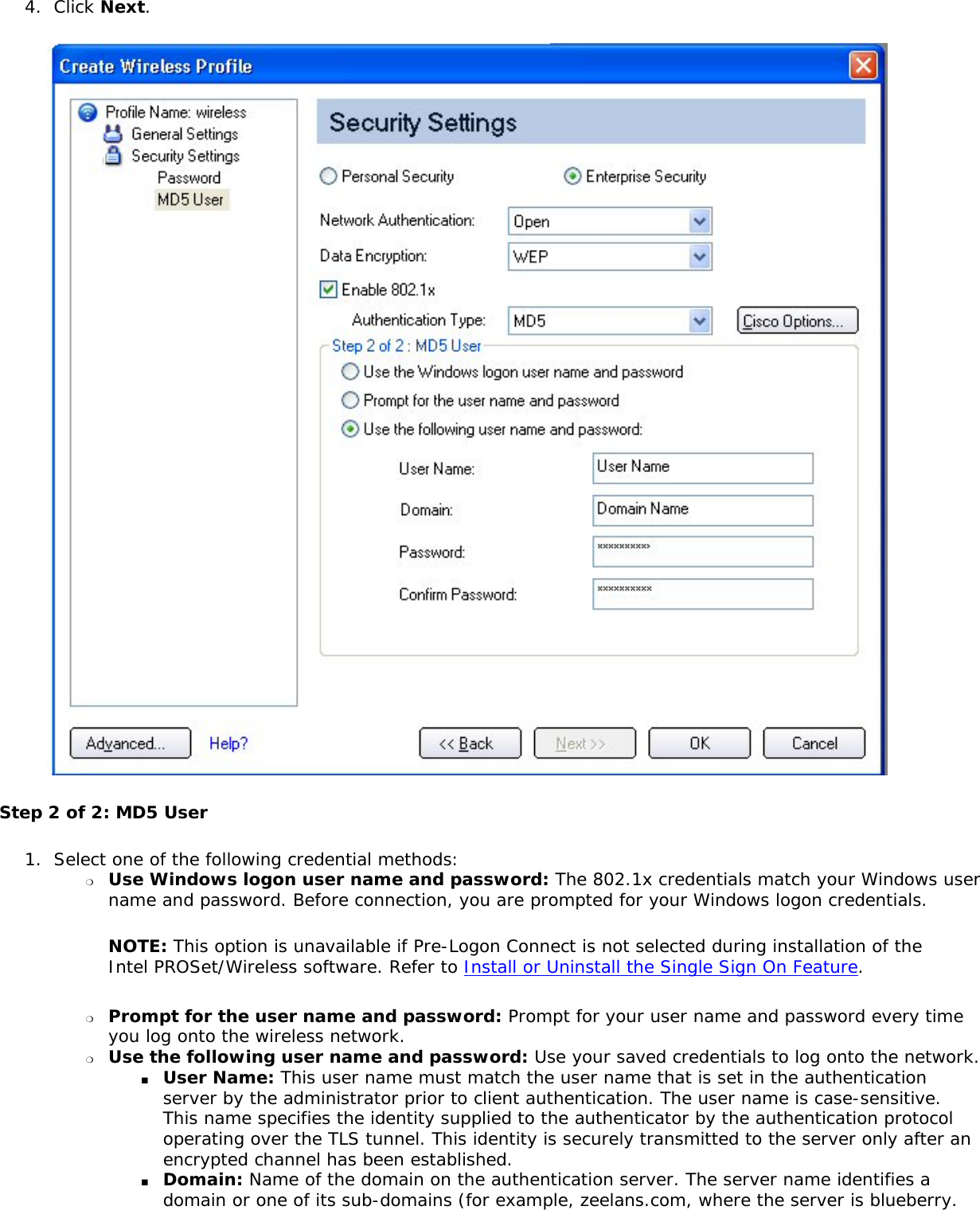 4.  Click Next.  Step 2 of 2: MD5 User 1.  Select one of the following credential methods: ❍     Use Windows logon user name and password: The 802.1x credentials match your Windows user name and password. Before connection, you are prompted for your Windows logon credentials. NOTE: This option is unavailable if Pre-Logon Connect is not selected during installation of the Intel PROSet/Wireless software. Refer to Install or Uninstall the Single Sign On Feature. ❍     Prompt for the user name and password: Prompt for your user name and password every time you log onto the wireless network. ❍     Use the following user name and password: Use your saved credentials to log onto the network. ■     User Name: This user name must match the user name that is set in the authentication server by the administrator prior to client authentication. The user name is case-sensitive. This name specifies the identity supplied to the authenticator by the authentication protocol operating over the TLS tunnel. This identity is securely transmitted to the server only after an encrypted channel has been established. ■     Domain: Name of the domain on the authentication server. The server name identifies a domain or one of its sub-domains (for example, zeelans.com, where the server is blueberry.