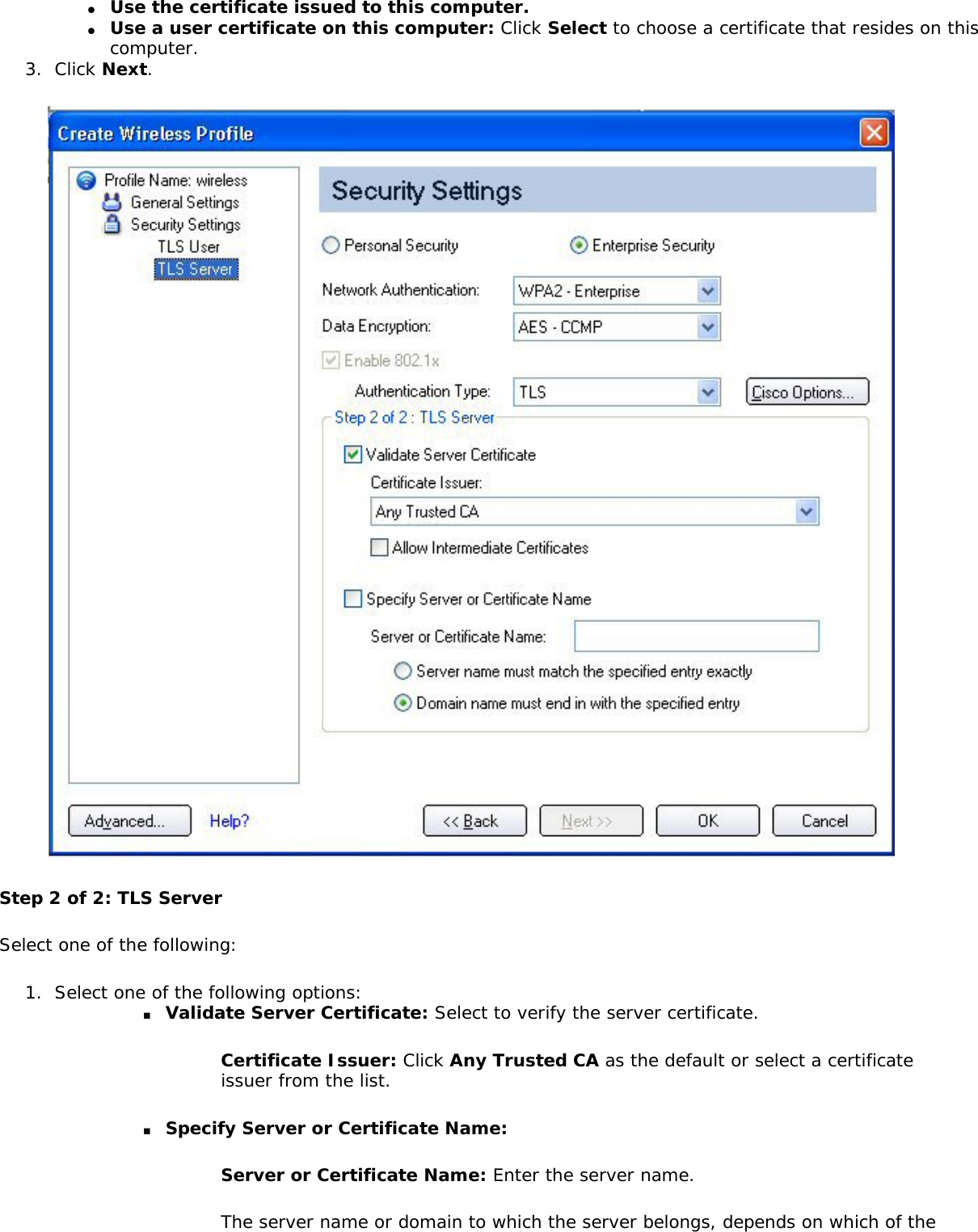 ●     Use the certificate issued to this computer.●     Use a user certificate on this computer: Click Select to choose a certificate that resides on this computer. 3.  Click Next. Step 2 of 2: TLS ServerSelect one of the following: 1.  Select one of the following options: ■     Validate Server Certificate: Select to verify the server certificate. Certificate Issuer: Click Any Trusted CA as the default or select a certificate issuer from the list. ■     Specify Server or Certificate Name: Server or Certificate Name: Enter the server name. The server name or domain to which the server belongs, depends on which of the 