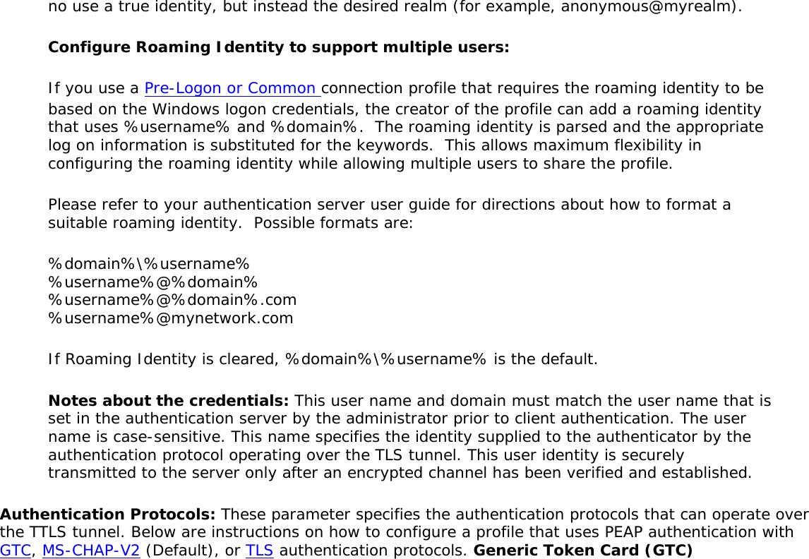no use a true identity, but instead the desired realm (for example, anonymous@myrealm). Configure Roaming Identity to support multiple users: If you use a Pre-Logon or Common connection profile that requires the roaming identity to be based on the Windows logon credentials, the creator of the profile can add a roaming identity that uses %username% and %domain%.  The roaming identity is parsed and the appropriate log on information is substituted for the keywords.  This allows maximum flexibility in configuring the roaming identity while allowing multiple users to share the profile.  Please refer to your authentication server user guide for directions about how to format a suitable roaming identity.  Possible formats are: %domain%\%username%  %username%@%domain%  %username%@%domain%.com  %username%@mynetwork.com If Roaming Identity is cleared, %domain%\%username% is the default. Notes about the credentials: This user name and domain must match the user name that is set in the authentication server by the administrator prior to client authentication. The user name is case-sensitive. This name specifies the identity supplied to the authenticator by the authentication protocol operating over the TLS tunnel. This user identity is securely transmitted to the server only after an encrypted channel has been verified and established. Authentication Protocols: These parameter specifies the authentication protocols that can operate over the TTLS tunnel. Below are instructions on how to configure a profile that uses PEAP authentication with GTC, MS-CHAP-V2 (Default), or TLS authentication protocols. Generic Token Card (GTC) 