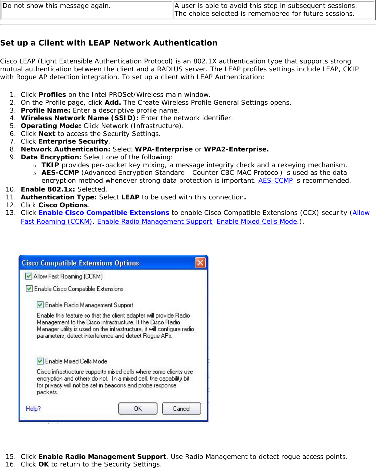 Do not show this message again.  A user is able to avoid this step in subsequent sessions. The choice selected is remembered for future sessions. Set up a Client with LEAP Network Authentication Cisco LEAP (Light Extensible Authentication Protocol) is an 802.1X authentication type that supports strong mutual authentication between the client and a RADIUS server. The LEAP profiles settings include LEAP, CKIP with Rogue AP detection integration. To set up a client with LEAP Authentication: 1.  Click Profiles on the Intel PROSet/Wireless main window. 2.  On the Profile page, click Add. The Create Wireless Profile General Settings opens.3.  Profile Name: Enter a descriptive profile name.4.  Wireless Network Name (SSID): Enter the network identifier. 5.  Operating Mode: Click Network (Infrastructure). 6.  Click Next to access the Security Settings.7.  Click Enterprise Security.8.  Network Authentication: Select WPA-Enterprise or WPA2-Enterprise. 9.  Data Encryption: Select one of the following: ❍     TKIP provides per-packet key mixing, a message integrity check and a rekeying mechanism.❍     AES-CCMP (Advanced Encryption Standard - Counter CBC-MAC Protocol) is used as the data encryption method whenever strong data protection is important. AES-CCMP is recommended.10.  Enable 802.1x: Selected.11.  Authentication Type: Select LEAP to be used with this connection. 12.  Click Cisco Options.13.  Click Enable Cisco Compatible Extensions to enable Cisco Compatible Extensions (CCX) security (Allow Fast Roaming (CCKM), Enable Radio Management Support, Enable Mixed Cells Mode.). 15.  Click Enable Radio Management Support. Use Radio Management to detect rogue access points. 16.  Click OK to return to the Security Settings. 