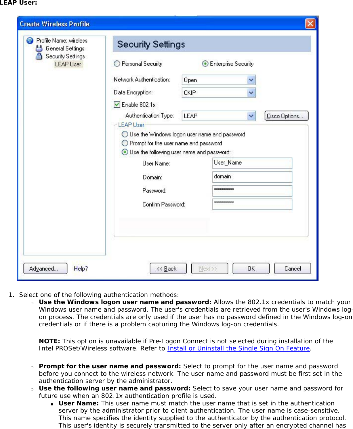 LEAP User: 1.  Select one of the following authentication methods: ❍     Use the Windows logon user name and password: Allows the 802.1x credentials to match your Windows user name and password. The user&apos;s credentials are retrieved from the user&apos;s Windows log-on process. The credentials are only used if the user has no password defined in the Windows log-on credentials or if there is a problem capturing the Windows log-on credentials.  NOTE: This option is unavailable if Pre-Logon Connect is not selected during installation of the Intel PROSet/Wireless software. Refer to Install or Uninstall the Single Sign On Feature. ❍     Prompt for the user name and password: Select to prompt for the user name and password before you connect to the wireless network. The user name and password must be first set in the authentication server by the administrator.❍     Use the following user name and password: Select to save your user name and password for future use when an 802.1x authentication profile is used. ■     User Name: This user name must match the user name that is set in the authentication server by the administrator prior to client authentication. The user name is case-sensitive. This name specifies the identity supplied to the authenticator by the authentication protocol. This user&apos;s identity is securely transmitted to the server only after an encrypted channel has 