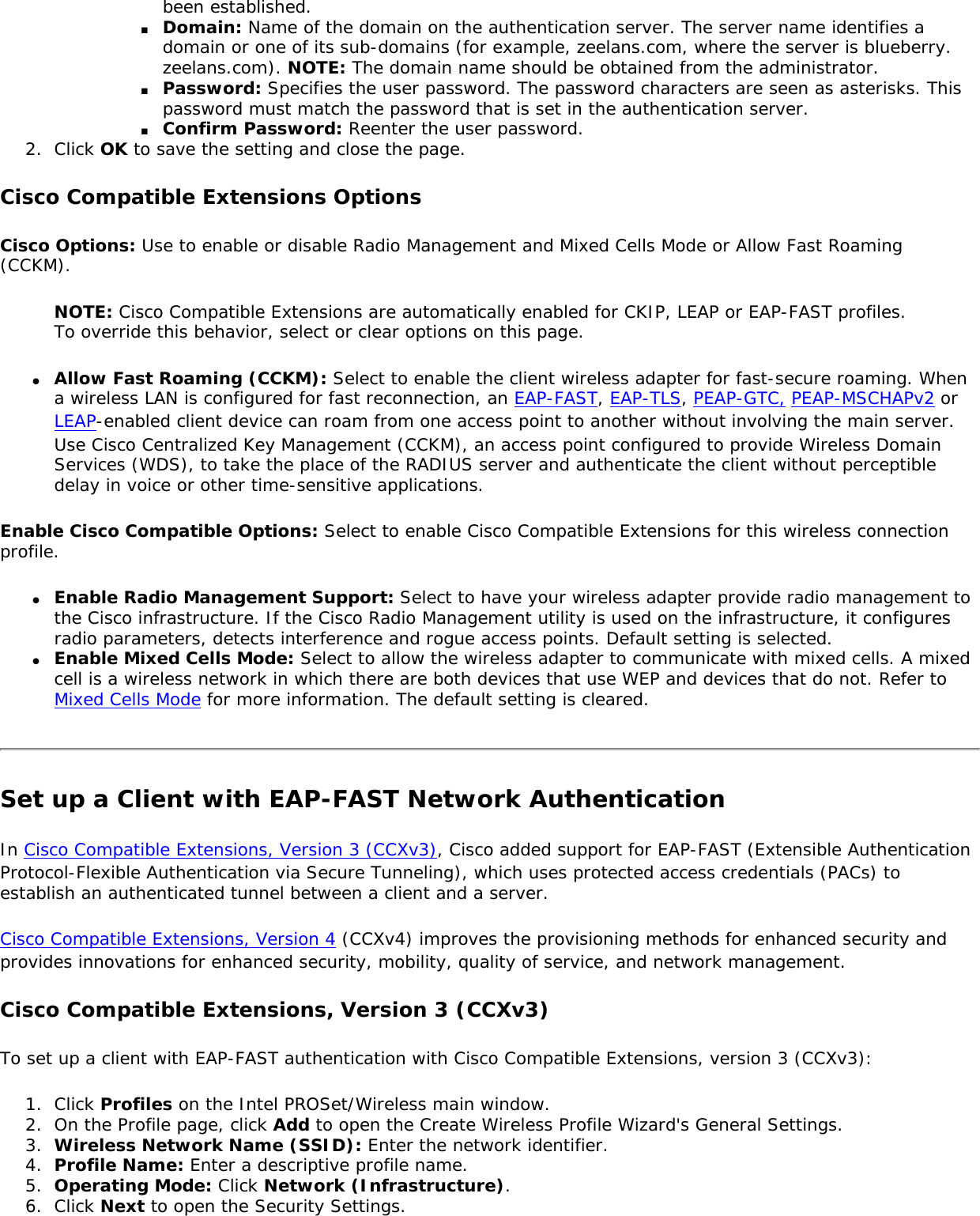 been established.■     Domain: Name of the domain on the authentication server. The server name identifies a domain or one of its sub-domains (for example, zeelans.com, where the server is blueberry.zeelans.com). NOTE: The domain name should be obtained from the administrator. ■     Password: Specifies the user password. The password characters are seen as asterisks. This password must match the password that is set in the authentication server.■     Confirm Password: Reenter the user password. 2.  Click OK to save the setting and close the page.Cisco Compatible Extensions OptionsCisco Options: Use to enable or disable Radio Management and Mixed Cells Mode or Allow Fast Roaming (CCKM). NOTE: Cisco Compatible Extensions are automatically enabled for CKIP, LEAP or EAP-FAST profiles. To override this behavior, select or clear options on this page. ●     Allow Fast Roaming (CCKM): Select to enable the client wireless adapter for fast-secure roaming. When a wireless LAN is configured for fast reconnection, an EAP-FAST, EAP-TLS, PEAP-GTC, PEAP-MSCHAPv2 or LEAP-enabled client device can roam from one access point to another without involving the main server. Use Cisco Centralized Key Management (CCKM), an access point configured to provide Wireless Domain Services (WDS), to take the place of the RADIUS server and authenticate the client without perceptible delay in voice or other time-sensitive applications.Enable Cisco Compatible Options: Select to enable Cisco Compatible Extensions for this wireless connection profile. ●     Enable Radio Management Support: Select to have your wireless adapter provide radio management to the Cisco infrastructure. If the Cisco Radio Management utility is used on the infrastructure, it configures radio parameters, detects interference and rogue access points. Default setting is selected. ●     Enable Mixed Cells Mode: Select to allow the wireless adapter to communicate with mixed cells. A mixed cell is a wireless network in which there are both devices that use WEP and devices that do not. Refer to Mixed Cells Mode for more information. The default setting is cleared. Set up a Client with EAP-FAST Network Authentication In Cisco Compatible Extensions, Version 3 (CCXv3), Cisco added support for EAP-FAST (Extensible Authentication Protocol-Flexible Authentication via Secure Tunneling), which uses protected access credentials (PACs) to establish an authenticated tunnel between a client and a server.Cisco Compatible Extensions, Version 4 (CCXv4) improves the provisioning methods for enhanced security and provides innovations for enhanced security, mobility, quality of service, and network management. Cisco Compatible Extensions, Version 3 (CCXv3)To set up a client with EAP-FAST authentication with Cisco Compatible Extensions, version 3 (CCXv3): 1.  Click Profiles on the Intel PROSet/Wireless main window. 2.  On the Profile page, click Add to open the Create Wireless Profile Wizard&apos;s General Settings.3.  Wireless Network Name (SSID): Enter the network identifier. 4.  Profile Name: Enter a descriptive profile name.5.  Operating Mode: Click Network (Infrastructure). 6.  Click Next to open the Security Settings.