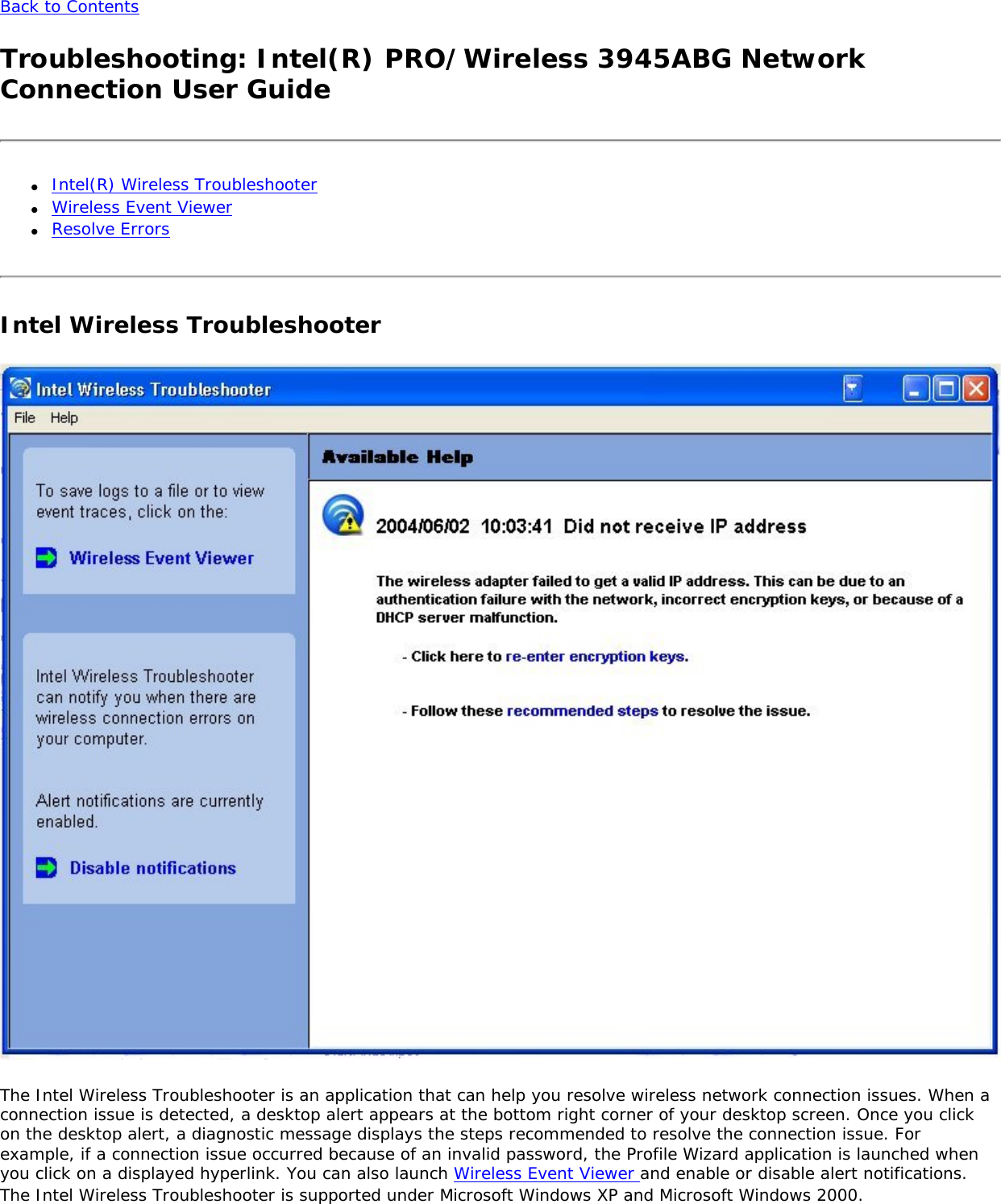 Back to Contents Troubleshooting: Intel(R) PRO/Wireless 3945ABG Network Connection User Guide●     Intel(R) Wireless Troubleshooter●     Wireless Event Viewer●     Resolve ErrorsIntel Wireless Troubleshooter  The Intel Wireless Troubleshooter is an application that can help you resolve wireless network connection issues. When a connection issue is detected, a desktop alert appears at the bottom right corner of your desktop screen. Once you click on the desktop alert, a diagnostic message displays the steps recommended to resolve the connection issue. For example, if a connection issue occurred because of an invalid password, the Profile Wizard application is launched when you click on a displayed hyperlink. You can also launch Wireless Event Viewer and enable or disable alert notifications. The Intel Wireless Troubleshooter is supported under Microsoft Windows XP and Microsoft Windows 2000. 