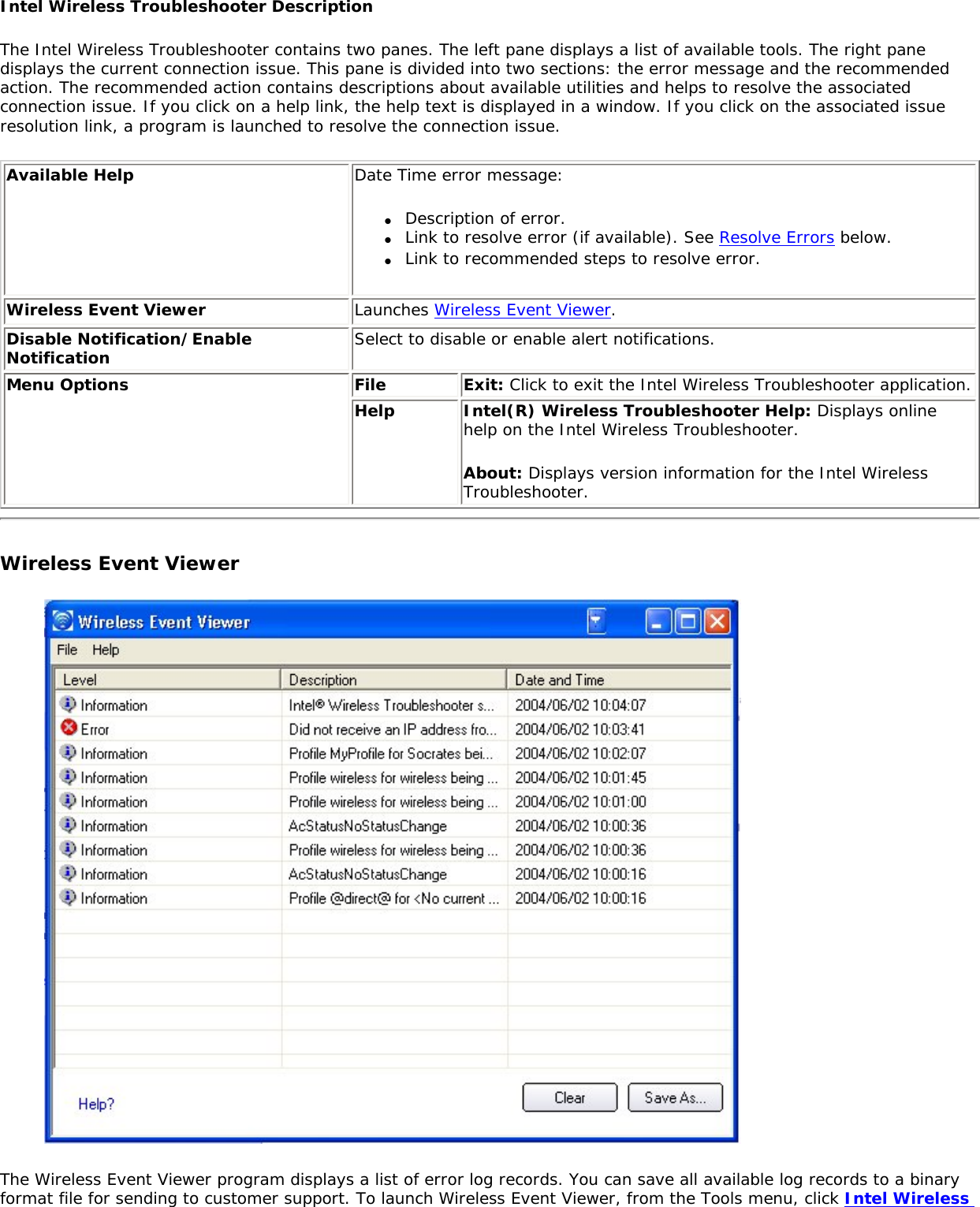 Intel Wireless Troubleshooter DescriptionThe Intel Wireless Troubleshooter contains two panes. The left pane displays a list of available tools. The right pane displays the current connection issue. This pane is divided into two sections: the error message and the recommended action. The recommended action contains descriptions about available utilities and helps to resolve the associated connection issue. If you click on a help link, the help text is displayed in a window. If you click on the associated issue resolution link, a program is launched to resolve the connection issue. Available Help Date Time error message: ●     Description of error.●     Link to resolve error (if available). See Resolve Errors below.●     Link to recommended steps to resolve error.Wireless Event Viewer Launches Wireless Event Viewer.Disable Notification/Enable Notification Select to disable or enable alert notifications.   Menu Options  File Exit: Click to exit the Intel Wireless Troubleshooter application.Help  Intel(R) Wireless Troubleshooter Help: Displays online help on the Intel Wireless Troubleshooter.About: Displays version information for the Intel Wireless Troubleshooter.  Wireless Event Viewer The Wireless Event Viewer program displays a list of error log records. You can save all available log records to a binary format file for sending to customer support. To launch Wireless Event Viewer, from the Tools menu, click Intel Wireless 