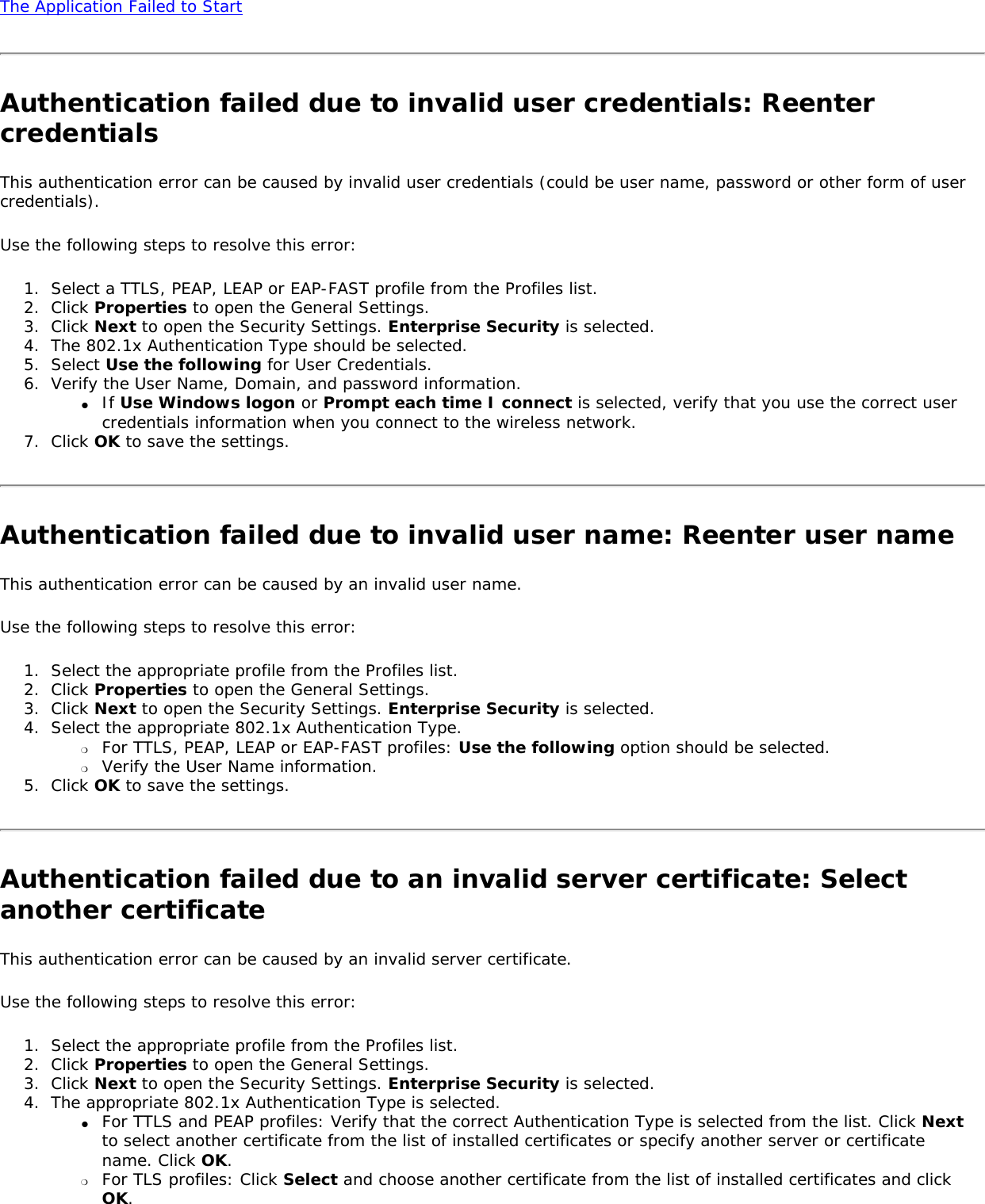 The Application Failed to Start Authentication failed due to invalid user credentials: Reenter credentialsThis authentication error can be caused by invalid user credentials (could be user name, password or other form of user credentials). Use the following steps to resolve this error: 1.  Select a TTLS, PEAP, LEAP or EAP-FAST profile from the Profiles list. 2.  Click Properties to open the General Settings. 3.  Click Next to open the Security Settings. Enterprise Security is selected. 4.  The 802.1x Authentication Type should be selected.5.  Select Use the following for User Credentials.6.  Verify the User Name, Domain, and password information.●     If Use Windows logon or Prompt each time I connect is selected, verify that you use the correct user credentials information when you connect to the wireless network.7.  Click OK to save the settings. Authentication failed due to invalid user name: Reenter user nameThis authentication error can be caused by an invalid user name.    Use the following steps to resolve this error: 1.  Select the appropriate profile from the Profiles list. 2.  Click Properties to open the General Settings.3.  Click Next to open the Security Settings. Enterprise Security is selected. 4.  Select the appropriate 802.1x Authentication Type.❍     For TTLS, PEAP, LEAP or EAP-FAST profiles: Use the following option should be selected. ❍     Verify the User Name information.5.  Click OK to save the settings. Authentication failed due to an invalid server certificate: Select another certificate This authentication error can be caused by an invalid server certificate. Use the following steps to resolve this error: 1.  Select the appropriate profile from the Profiles list. 2.  Click Properties to open the General Settings.3.  Click Next to open the Security Settings. Enterprise Security is selected. 4.  The appropriate 802.1x Authentication Type is selected. ●     For TTLS and PEAP profiles: Verify that the correct Authentication Type is selected from the list. Click Next to select another certificate from the list of installed certificates or specify another server or certificate name. Click OK. ❍     For TLS profiles: Click Select and choose another certificate from the list of installed certificates and click OK.