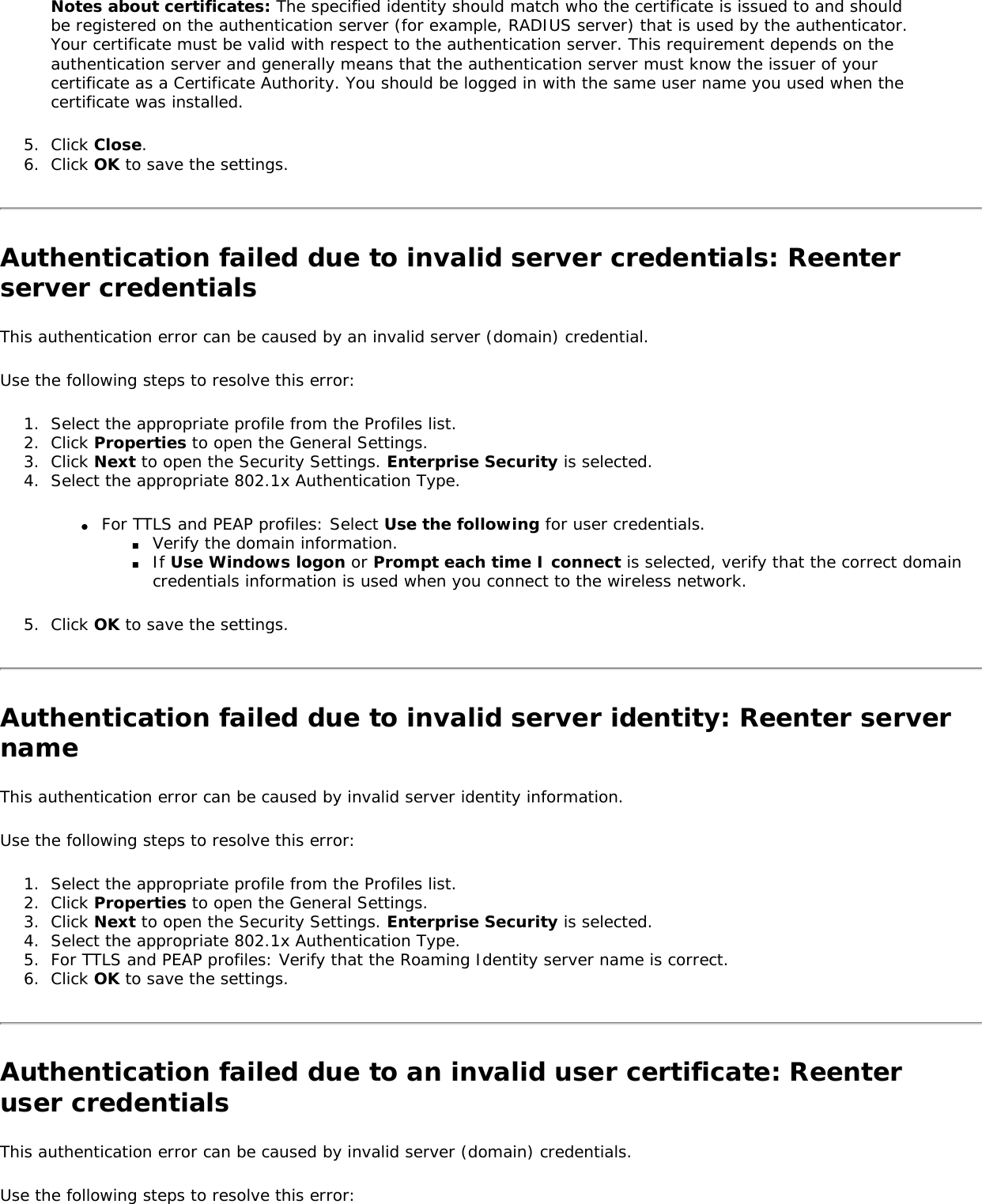 Notes about certificates: The specified identity should match who the certificate is issued to and should be registered on the authentication server (for example, RADIUS server) that is used by the authenticator. Your certificate must be valid with respect to the authentication server. This requirement depends on the authentication server and generally means that the authentication server must know the issuer of your certificate as a Certificate Authority. You should be logged in with the same user name you used when the certificate was installed. 5.  Click Close. 6.  Click OK to save the settings. Authentication failed due to invalid server credentials: Reenter server credentials This authentication error can be caused by an invalid server (domain) credential. Use the following steps to resolve this error: 1.  Select the appropriate profile from the Profiles list.2.  Click Properties to open the General Settings.3.  Click Next to open the Security Settings. Enterprise Security is selected. 4.  Select the appropriate 802.1x Authentication Type. ●     For TTLS and PEAP profiles: Select Use the following for user credentials. ■     Verify the domain information. ■     If Use Windows logon or Prompt each time I connect is selected, verify that the correct domain credentials information is used when you connect to the wireless network. 5.  Click OK to save the settings. Authentication failed due to invalid server identity: Reenter server name This authentication error can be caused by invalid server identity information. Use the following steps to resolve this error: 1.  Select the appropriate profile from the Profiles list. 2.  Click Properties to open the General Settings.3.  Click Next to open the Security Settings. Enterprise Security is selected. 4.  Select the appropriate 802.1x Authentication Type. 5.  For TTLS and PEAP profiles: Verify that the Roaming Identity server name is correct. 6.  Click OK to save the settings. Authentication failed due to an invalid user certificate: Reenter user credentials This authentication error can be caused by invalid server (domain) credentials. Use the following steps to resolve this error: 