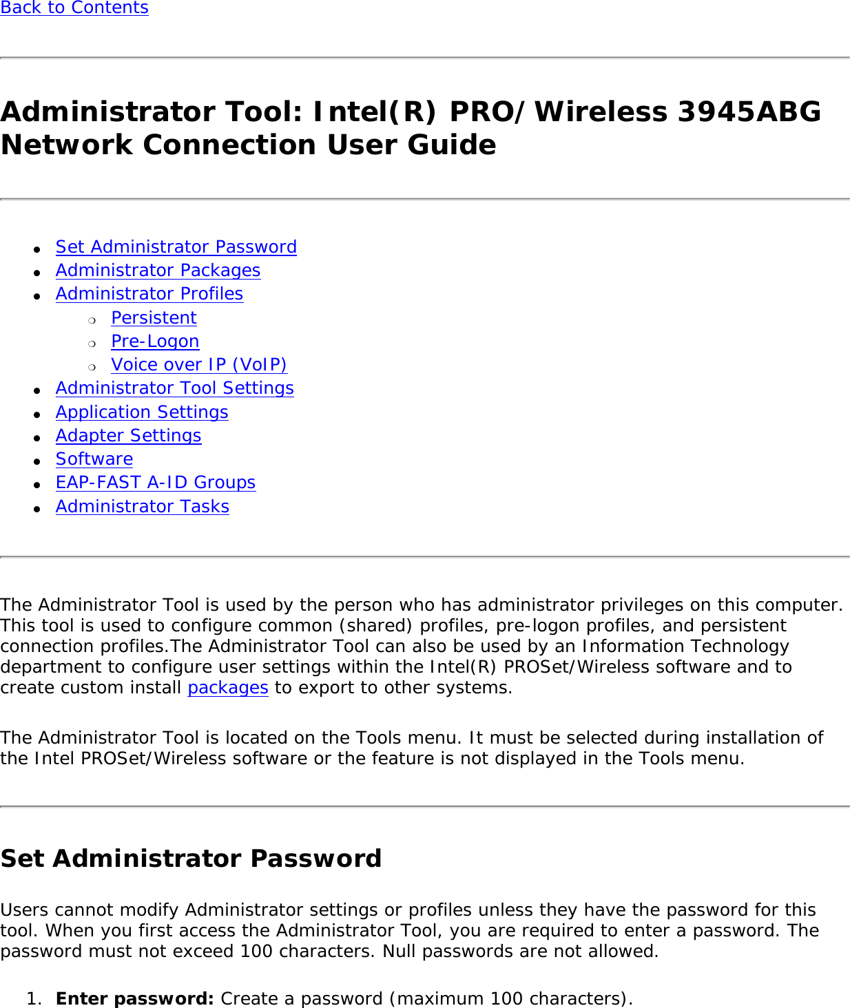 Back to Contents Administrator Tool: Intel(R) PRO/Wireless 3945ABG Network Connection User Guide●     Set Administrator Password ●     Administrator Packages ●     Administrator Profiles ❍     Persistent❍     Pre-Logon❍     Voice over IP (VoIP) ●     Administrator Tool Settings ●     Application Settings ●     Adapter Settings●     Software●     EAP-FAST A-ID Groups●     Administrator TasksThe Administrator Tool is used by the person who has administrator privileges on this computer. This tool is used to configure common (shared) profiles, pre-logon profiles, and persistent connection profiles.The Administrator Tool can also be used by an Information Technology department to configure user settings within the Intel(R) PROSet/Wireless software and to create custom install packages to export to other systems. The Administrator Tool is located on the Tools menu. It must be selected during installation of the Intel PROSet/Wireless software or the feature is not displayed in the Tools menu. Set Administrator Password Users cannot modify Administrator settings or profiles unless they have the password for this tool. When you first access the Administrator Tool, you are required to enter a password. The password must not exceed 100 characters. Null passwords are not allowed. 1.  Enter password: Create a password (maximum 100 characters). 